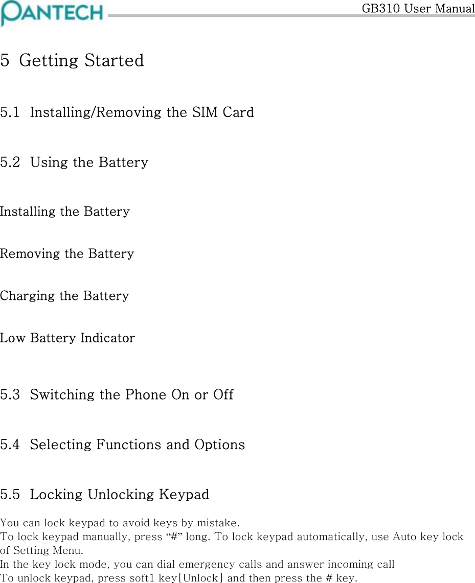   GB310 User Manual 5  Getting Started  5.1  Installing/Removing the SIM Card 5.2  Using the Battery Installing the Battery Removing the Battery Charging the Battery Low Battery Indicator  5.3  Switching the Phone On or Off 5.4  Selecting Functions and Options 5.5  Locking Unlocking Keypad  You can lock keypad to avoid keys by mistake. To lock keypad manually, press “#” long. To lock keypad automatically, use Auto key lock of Setting Menu. In the key lock mode, you can dial emergency calls and answer incoming call To unlock keypad, press soft1 key[Unlock] and then press the # key. 
