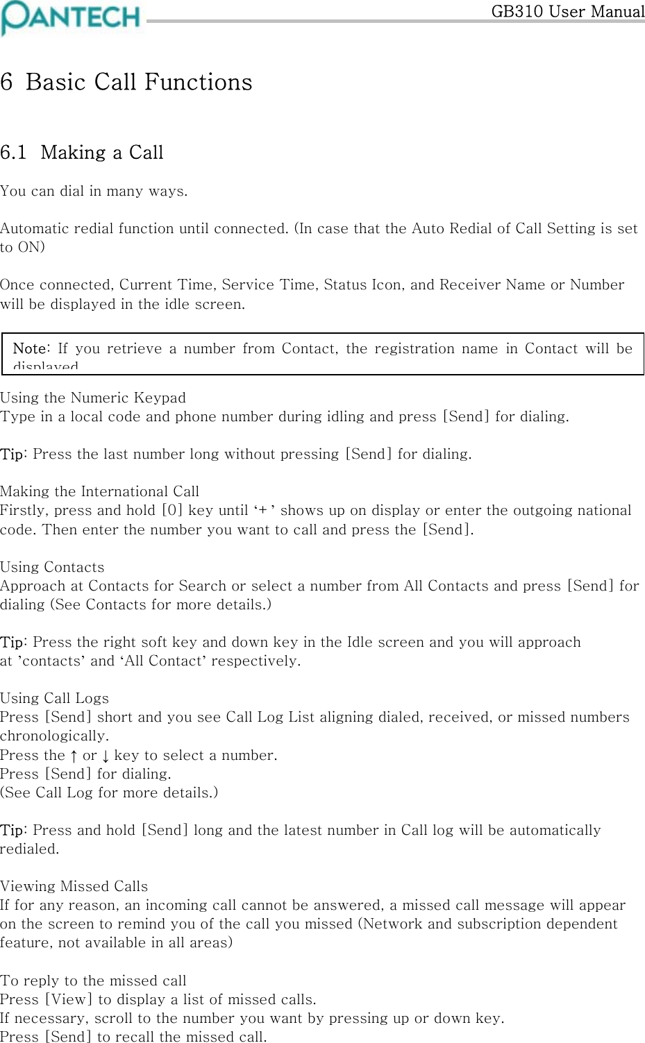   GB310 User Manual 6  Basic Call Functions  6.1  Making a Call You can dial in many ways.  Automatic redial function until connected. (In case that the Auto Redial of Call Setting is set to ON)  Once connected, Current Time, Service Time, Status Icon, and Receiver Name or Number will be displayed in the idle screen.     Note:  If  you  retrieve  a  number  from  Contact,  the  registration  name  in Contact will be displayedUsing the Numeric Keypad Type in a local code and phone number during idling and press [Send] for dialing.  Tip: Press the last number long without pressing [Send] for dialing.  Making the International Call Firstly, press and hold [0] key until ‘+’ shows up on display or enter the outgoing national code. Then enter the number you want to call and press the [Send].  Using Contacts Approach at Contacts for Search or select a number from All Contacts and press [Send] for dialing (See Contacts for more details.)  Tip: Press the right soft key and down key in the Idle screen and you will approach at ’contacts’ and ‘All Contact’ respectively.  Using Call Logs Press [Send] short and you see Call Log List aligning dialed, received, or missed numbers chronologically. Press the ↑ or ↓ key to select a number. Press [Send] for dialing. (See Call Log for more details.)  Tip: Press and hold [Send] long and the latest number in Call log will be automatically redialed.  Viewing Missed Calls If for any reason, an incoming call cannot be answered, a missed call message will appear on the screen to remind you of the call you missed (Network and subscription dependent feature, not available in all areas)  To reply to the missed call Press [View] to display a list of missed calls. If necessary, scroll to the number you want by pressing up or down key. Press [Send] to recall the missed call. 