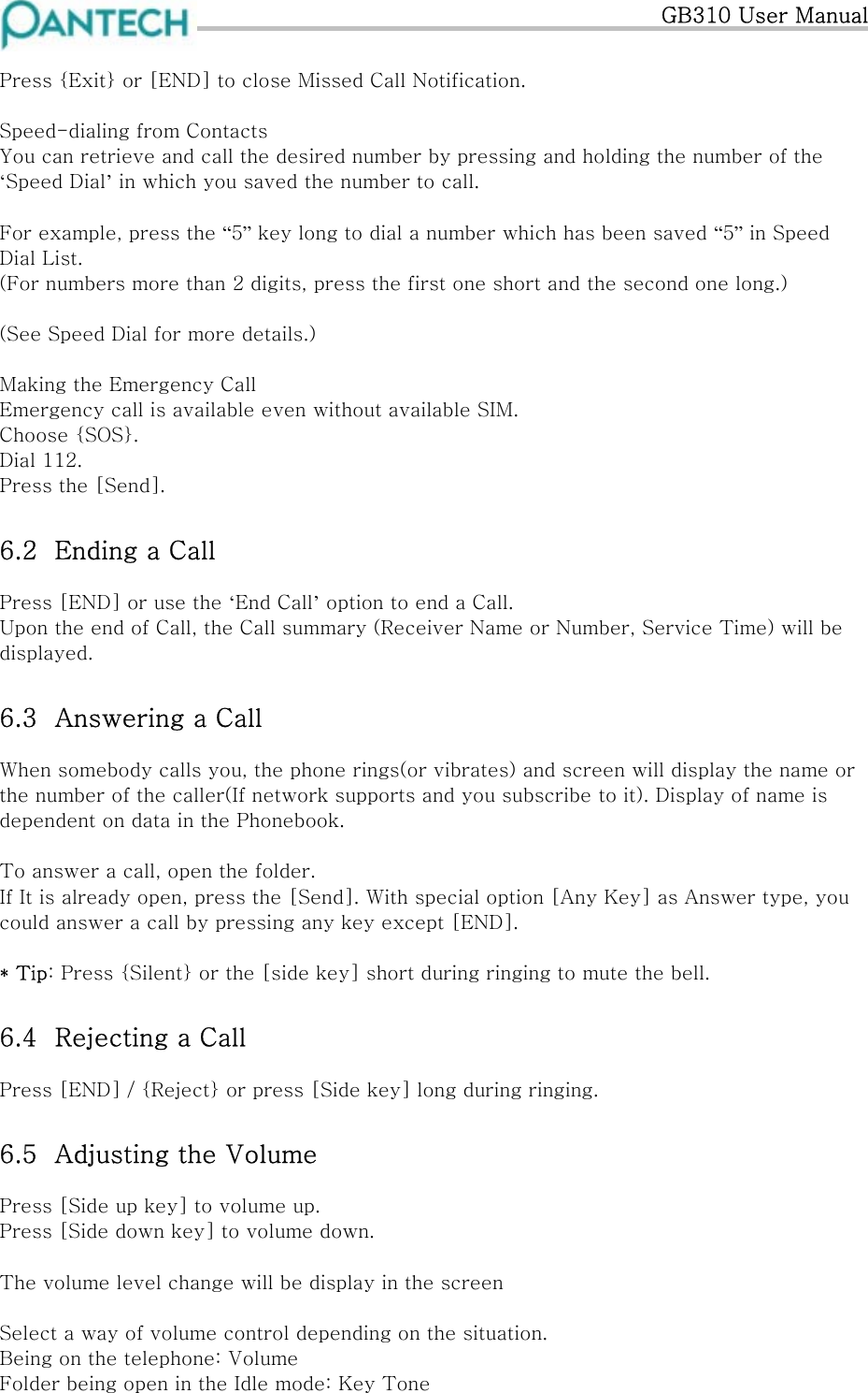  GB310 User Manual  Press {Exit} or [END] to close Missed Call Notification.  Speed-dialing from Contacts You can retrieve and call the desired number by pressing and holding the number of the ‘Speed Dial’ in which you saved the number to call.  For example, press the “5” key long to dial a number which has been saved “5” in Speed Dial List. (For numbers more than 2 digits, press the first one short and the second one long.)  (See Speed Dial for more details.)  Making the Emergency Call Emergency call is available even without available SIM.  Choose {SOS}. Dial 112.  Press the [Send]. 6.2  Ending a Call Press [END] or use the ‘End Call’ option to end a Call. Upon the end of Call, the Call summary (Receiver Name or Number, Service Time) will be displayed. 6.3  Answering a Call When somebody calls you, the phone rings(or vibrates) and screen will display the name or the number of the caller(If network supports and you subscribe to it). Display of name is dependent on data in the Phonebook.  To answer a call, open the folder.  If It is already open, press the [Send]. With special option [Any Key] as Answer type, you could answer a call by pressing any key except [END].  * Tip: Press {Silent} or the [side key] short during ringing to mute the bell. 6.4  Rejecting a Call Press [END] / {Reject} or press [Side key] long during ringing. 6.5  Adjusting the Volume Press [Side up key] to volume up. Press [Side down key] to volume down.  The volume level change will be display in the screen  Select a way of volume control depending on the situation. Being on the telephone: Volume Folder being open in the Idle mode: Key Tone 