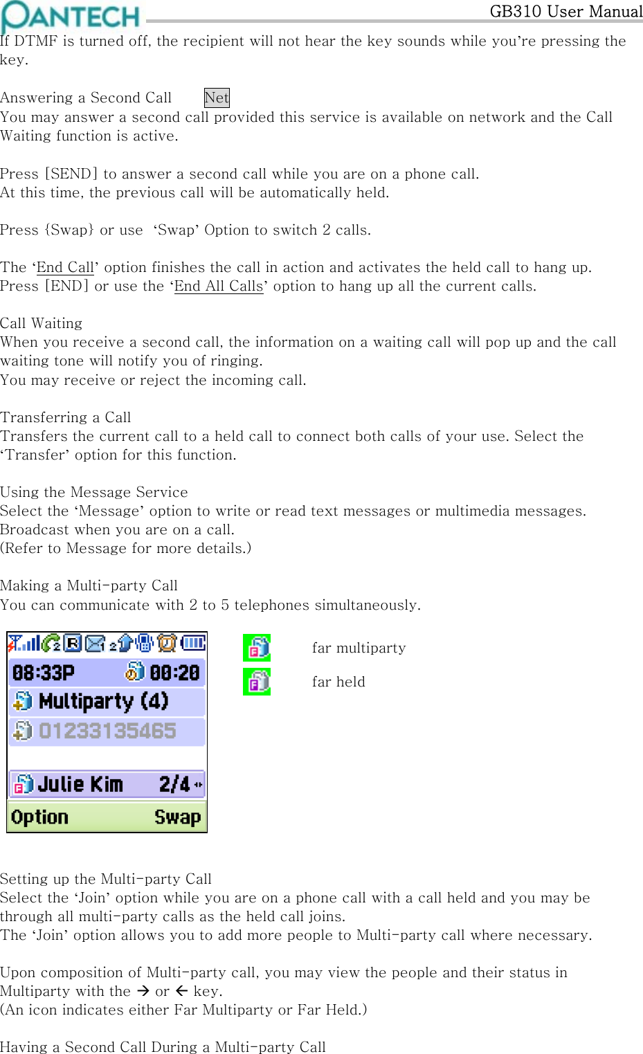   GB310 User Manual If DTMF is turned off, the recipient will not hear the key sounds while you’re pressing the key.  Answering a Second Call  Net You may answer a second call provided this service is available on network and the Call Waiting function is active.  Press [SEND] to answer a second call while you are on a phone call. At this time, the previous call will be automatically held.  Press {Swap} or use  ‘Swap’ Option to switch 2 calls.  The ‘End Call’ option finishes the call in action and activates the held call to hang up. Press [END] or use the ‘End All Calls’ option to hang up all the current calls.  Call Waiting When you receive a second call, the information on a waiting call will pop up and the call waiting tone will notify you of ringing. You may receive or reject the incoming call.  Transferring a Call Transfers the current call to a held call to connect both calls of your use. Select the ‘Transfer’ option for this function.  Using the Message Service Select the ‘Message’ option to write or read text messages or multimedia messages. Broadcast when you are on a call. (Refer to Message for more details.)  Making a Multi-party Call You can communicate with 2 to 5 telephones simultaneously.   far multiparty  far held           Setting up the Multi-party Call Select the ‘Join’ option while you are on a phone call with a call held and you may be through all multi-party calls as the held call joins. The ‘Join’ option allows you to add more people to Multi-party call where necessary.  Upon composition of Multi-party call, you may view the people and their status in Multiparty with the  or  key. (An icon indicates either Far Multiparty or Far Held.)  Having a Second Call During a Multi-party Call 