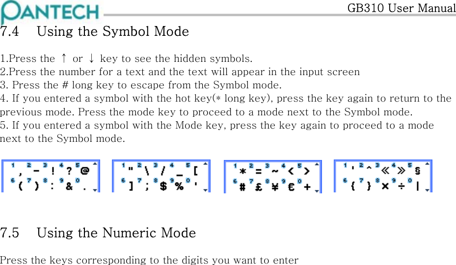   GB310 User Manual 7.4  Using the Symbol Mode 1.Press the ↑ or ↓ key to see the hidden symbols. 2.Press the number for a text and the text will appear in the input screen 3. Press the # long key to escape from the Symbol mode. 4. If you entered a symbol with the hot key(* long key), press the key again to return to the previous mode. Press the mode key to proceed to a mode next to the Symbol mode. 5. If you entered a symbol with the Mode key, press the key again to proceed to a mode next to the Symbol mode.   7.5  Using the Numeric Mode Press the keys corresponding to the digits you want to enter            