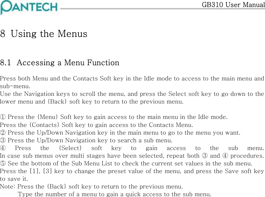   GB310 User Manual 8  Using the Menus 8.1  Accessing a Menu Function Press both Menu and the Contacts Soft key in the Idle mode to access to the main menu and sub-menu. Use the Navigation keys to scroll the menu, and press the Select soft key to go down to the lower menu and {Back} soft key to return to the previous menu.   ① Press the {Menu} Soft key to gain access to the main menu in the Idle mode. Press the {Contacts} Soft key to gain access to the Contacts Menu. ② Press the Up/Down Navigation key in the main menu to go to the menu you want. ③ Press the Up/Down Navigation key to search a sub menu. ④ Press  the  {Select}  soft  key  to gain access to the sub menu. In case sub menus over multi stages have been selected, repeat both ③ and ④ procedures.⑤ See the bottom of the Sub Menu List to check the current set values in the sub menu. Press the [1], [3] key to change the preset value of the menu, and press the Save soft key to save it.  Note: Press the {Back} soft key to return to the previous menu.          Type the number of a menu to gain a quick access to the sub menu.  
