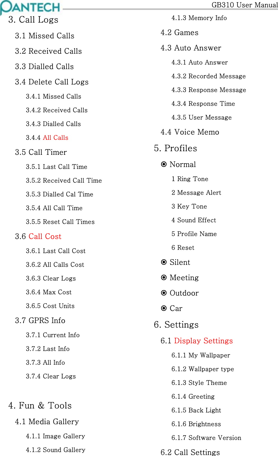   GB310 User Manual 3. Call Logs 3.1 Missed Calls 3.2 Received Calls 3.3 Dialled Calls 3.4 Delete Call Logs 3.4.1 Missed Calls 3.4.2 Received Calls 3.4.3 Dialled Calls 3.4.4 All Calls 3.5 Call Timer 3.5.1 Last Call Time 3.5.2 Received Call Time 3.5.3 Dialled Cal Time 3.5.4 All Call Time 3.5.5 Reset Call Times 3.6 Call Cost 3.6.1 Last Call Cost 3.6.2 All Calls Cost 3.6.3 Clear Logs 3.6.4 Max Cost 3.6.5 Cost Units 3.7 GPRS Info 3.7.1 Current Info 3.7.2 Last Info 3.7.3 All Info 3.7.4 Clear Logs  4. Fun &amp; Tools 4.1 Media Gallery 4.1.1 Image Gallery 4.1.2 Sound Gallery 4.1.3 Memory Info 4.2 Games 4.3 Auto Answer 4.3.1 Auto Answer 4.3.2 Recorded Message 4.3.3 Response Message 4.3.4 Response Time 4.3.5 User Message 4.4 Voice Memo 5. Profiles  Normal 1 Ring Tone 2 Message Alert 3 Key Tone 4 Sound Effect 5 Profile Name 6 Reset  Silent  Meeting  Outdoor  Car 6. Settings  6.1 Display Settings 6.1.1 My Wallpaper 6.1.2 Wallpaper type 6.1.3 Style Theme 6.1.4 Greeting 6.1.5 Back Light 6.1.6 Brightness 6.1.7 Software Version 6.2 Call Settings 