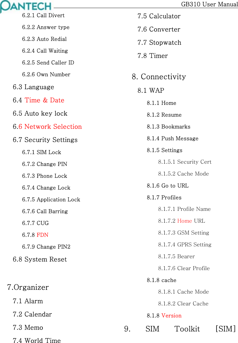   GB310 User Manual 6.2.1 Call Divert 6.2.2 Answer type 6.2.3 Auto Redial 6.2.4 Call Waiting 6.2.5 Send Caller ID 6.2.6 Own Number 6.3 Language 6.4 Time &amp; Date 6.5 Auto key lock 6.6 Network Selection 6.7 Security Settings 6.7.1 SIM Lock 6.7.2 Change PIN 6.7.3 Phone Lock 6.7.4 Change Lock 6.7.5 Application Lock 6.7.6 Call Barring 6.7.7 CUG 6.7.8 FDN 6.7.9 Change PIN2 6.8 System Reset    7.Organizer 7.1 Alarm 7.2 Calendar 7.3 Memo 7.4 World Time 7.5 Calculator 7.6 Converter 7.7 Stopwatch  7.8 Timer  8. Connectivity 8.1 WAP 8.1.1 Home 8.1.2 Resume 8.1.3 Bookmarks 8.1.4 Push Message 8.1.5 Settings 8.1.5.1 Security Cert 8.1.5.2 Cache Mode 8.1.6 Go to URL 8.1.7 Profiles 8.1.7.1 Profile Name 8.1.7.2 Home URL 8.1.7.3 GSM Setting 8.1.7.4 GPRS Setting 8.1.7.5 Bearer 8.1.7.6 Clear Profile 8.1.8 cache 8.1.8.1 Cache Mode 8.1.8.2 Clear Cache 8.1.8 Version 9. SIM Toolkit [SIM]