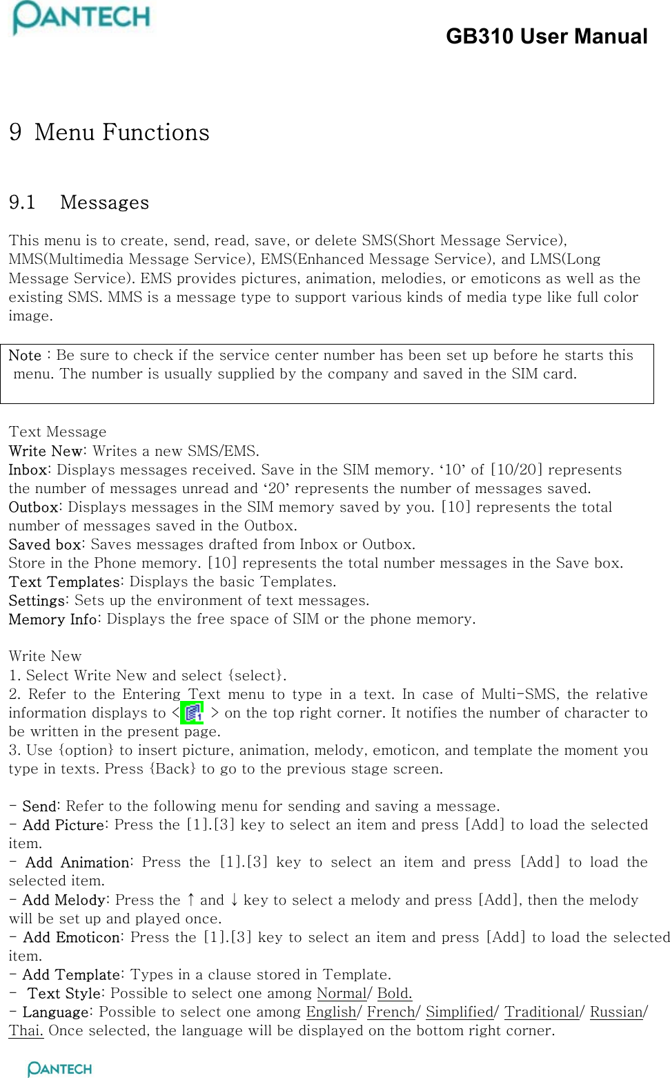 GB310 User Manual  9  Menu Functions 9.1  Messages  This menu is to create, send, read, save, or delete SMS(Short Message Service), MMS(Multimedia Message Service), EMS(Enhanced Message Service), and LMS(Long Message Service). EMS provides pictures, animation, melodies, or emoticons as well as the existing SMS. MMS is a message type to support various kinds of media type like full color image.  Note : Be sure to check if the service center number has been set up before he starts this  menu. The number is usually supplied by the company and saved in the SIM card.   Text Message Write New: Writes a new SMS/EMS. Inbox: Displays messages received. Save in the SIM memory. ‘10’ of [10/20] represents the number of messages unread and ‘20’ represents the number of messages saved. Outbox: Displays messages in the SIM memory saved by you. [10] represents the total number of messages saved in the Outbox. Saved box: Saves messages drafted from Inbox or Outbox. Store in the Phone memory. [10] represents the total number messages in the Save box. Text Templates: Displays the basic Templates. Settings: Sets up the environment of text messages. Memory Info: Displays the free space of SIM or the phone memory.  Write New 1. Select Write New and select {select}. 2. Refer to the Entering Text menu to type in a text. In case of  Multi-SMS,  the  relative information displays to &lt;      &gt; on the top right corner. It notifies the number of character to be written in the present page. 3. Use {option} to insert picture, animation, melody, emoticon, and template the moment you type in texts. Press {Back} to go to the previous stage screen.   - Send: Refer to the following menu for sending and saving a message. - Add Picture: Press the [1].[3] key to select an item and press [Add] to load the selected item.  -  Add  Animation:  Press  the  [1].[3]  key  to  select  an  item  and  press  [Add]  to  load  the selected item.  - Add Melody: Press the ↑ and ↓ key to select a melody and press [Add], then the melody will be set up and played once. - Add Emoticon: Press the [1].[3] key to select an item and press [Add] to load the selected item.  - Add Template: Types in a clause stored in Template. -  Text Style: Possible to select one among Normal/ Bold. - Language: Possible to select one among English/ French/ Simplified/ Traditional/ Russian/ Thai. Once selected, the language will be displayed on the bottom right corner. 