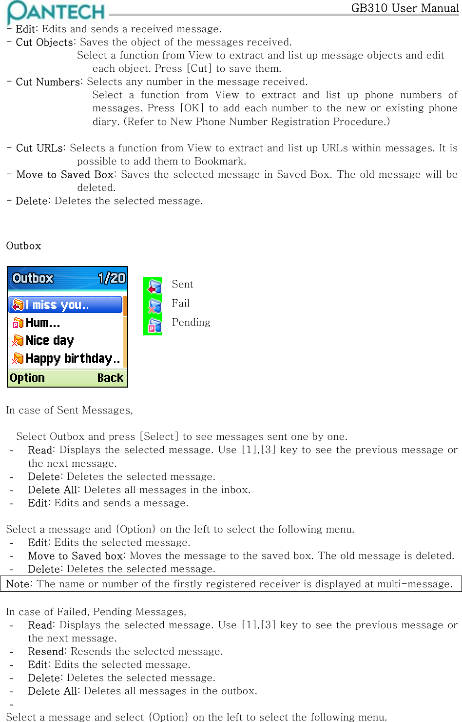   GB310 User Manual - Edit: Edits and sends a received message. - Cut Objects: Saves the object of the messages received. Select a function from View to extract and list up message objects and edit each object. Press [Cut] to save them. - Cut Numbers: Selects any number in the message received. Select a function from View to extract and list up phone numbers  of messages. Press [OK]  to add each  number to the  new or  existing phone diary. (Refer to New Phone Number Registration Procedure.)  - Cut URLs: Selects a function from View to extract and list up URLs within messages. It is possible to add them to Bookmark. - Move to Saved Box: Saves the selected message in Saved Box. The old message will be deleted. - Delete: Deletes the selected message.  Outbox    Sent  Fail Pending          In case of Sent Messages,  Select Outbox and press [Select] to see messages sent one by one. -  Read: Displays the selected message. Use [1],[3] key to see the previous message or the next message. -  Delete: Deletes the selected message. -  Delete All: Deletes all messages in the inbox. -  Edit: Edits and sends a message.  Select a message and {Option} on the left to select the following menu. -  Edit: Edits the selected message. -  Move to Saved box: Moves the message to the saved box. The old message is deleted. -  Delete: Deletes the selected message. Note: The name or number of the firstly registered receiver is displayed at multi-message.   In case of Failed, Pending Messages, -  Read: Displays the selected message. Use [1],[3] key to see the previous message or the next message. -  Resend: Resends the selected message.  -  Edit: Edits the selected message. -  Delete: Deletes the selected message. -  Delete All: Deletes all messages in the outbox. -   Select a message and select {Option} on the left to select the following menu.  
