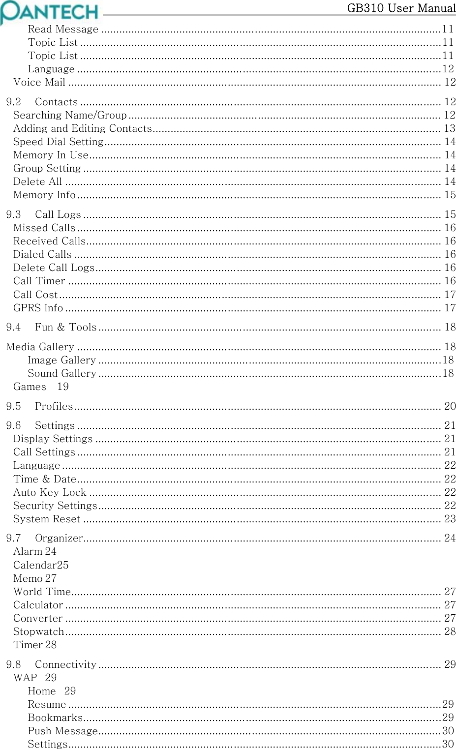   GB310 User Manual Read Message .................................................................................................................11 Topic List ........................................................................................................................11 Topic List ........................................................................................................................11 Language .........................................................................................................................12 Voice Mail ............................................................................................................................ 12 9.2  Contacts ........................................................................................................................ 12 Searching Name/Group ........................................................................................................ 12 Adding and Editing Contacts................................................................................................ 13 Speed Dial Setting................................................................................................................ 14 Memory In Use..................................................................................................................... 14 Group Setting ....................................................................................................................... 14 Delete All ............................................................................................................................. 14 Memory Info......................................................................................................................... 15 9.3  Call Logs ....................................................................................................................... 15 Missed Calls ......................................................................................................................... 16 Received Calls...................................................................................................................... 16 Dialed Calls .......................................................................................................................... 16 Delete Call Logs................................................................................................................... 16 Call Timer ............................................................................................................................ 16 Call Cost............................................................................................................................... 17 GPRS Info ............................................................................................................................. 17 9.4  Fun &amp; Tools .................................................................................................................. 18 Media Gallery ......................................................................................................................... 18 Image Gallery ..................................................................................................................18 Sound Gallery ..................................................................................................................18 Games  19 9.5  Profiles.......................................................................................................................... 20 9.6  Settings ......................................................................................................................... 21 Display Settings ................................................................................................................... 21 Call Settings ......................................................................................................................... 21 Language .............................................................................................................................. 22 Time &amp; Date......................................................................................................................... 22 Auto Key Lock ..................................................................................................................... 22 Security Settings.................................................................................................................. 22 System Reset ....................................................................................................................... 23 9.7  Organizer....................................................................................................................... 24 Alarm 24 Calendar25 Memo 27 World Time........................................................................................................................... 27 Calculator ............................................................................................................................. 27 Converter ............................................................................................................................. 27 Stopwatch............................................................................................................................. 28 Timer 28 9.8  Connectivity .................................................................................................................. 29 WAP  29 Home  29 Resume ............................................................................................................................29 Bookmarks.......................................................................................................................29 Push Message..................................................................................................................30 Settings............................................................................................................................30 