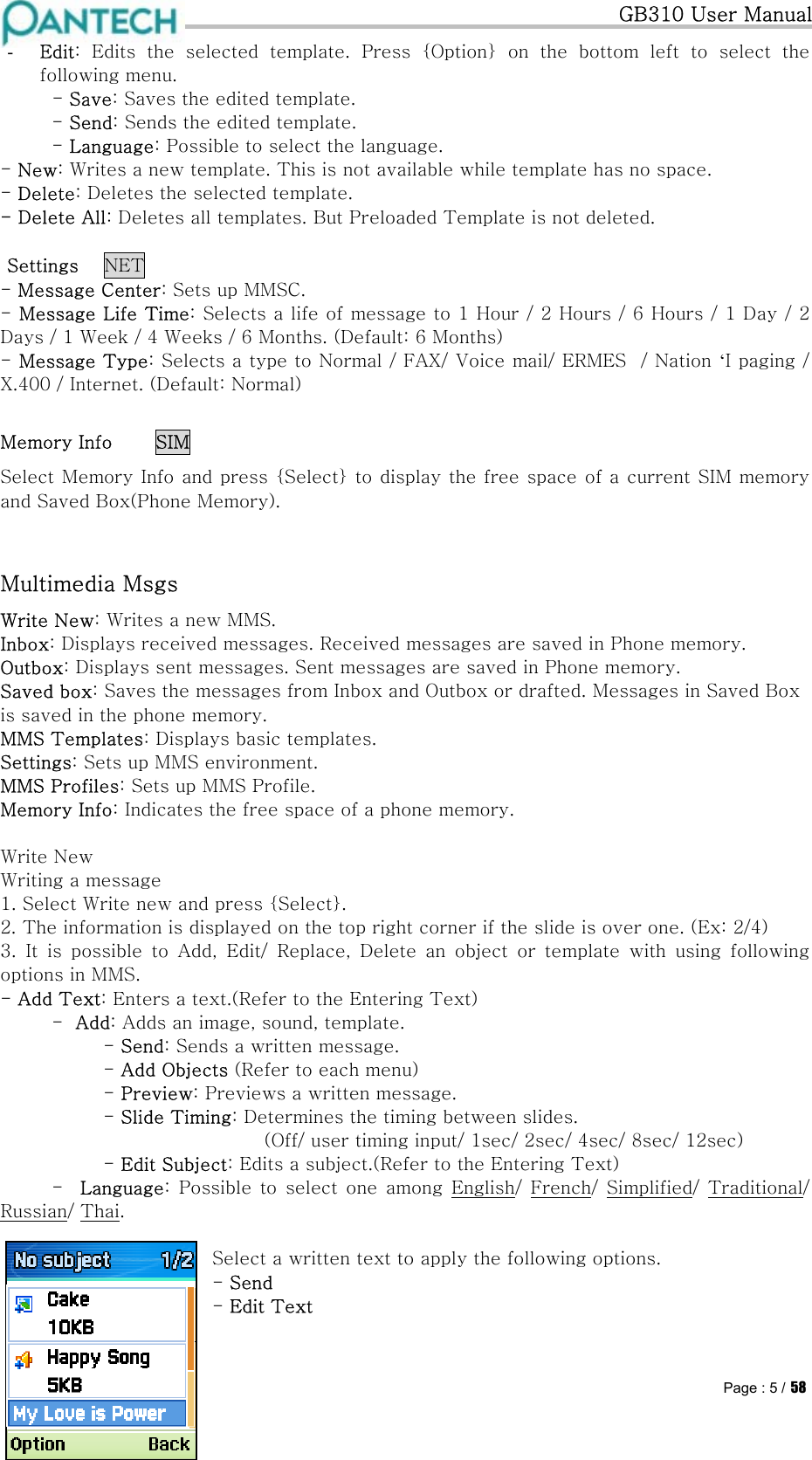   GB310 User Manual Pantech confidential ©  Page : 5 / 58-  Edit: Edits the selected template. Press {Option} on the bottom left  to  select  the    following menu.  - Save: Saves the edited template.  - Send: Sends the edited template.  - Language: Possible to select the language. - New: Writes a new template. This is not available while template has no space. - Delete: Deletes the selected template. - Delete All: Deletes all templates. But Preloaded Template is not deleted.  Settings NET - Message Center: Sets up MMSC. - Message Life Time: Selects a life of message to 1 Hour / 2 Hours / 6 Hours / 1 Day / 2 Days / 1 Week / 4 Weeks / 6 Months. (Default: 6 Months) - Message Type: Selects a type to Normal / FAX/ Voice mail/ ERMES  / Nation ‘I paging / X.400 / Internet. (Default: Normal) Memory Info  SIM Select Memory Info and press {Select} to display the free space of a current SIM memory and Saved Box(Phone Memory).  Multimedia Msgs Write New: Writes a new MMS. Inbox: Displays received messages. Received messages are saved in Phone memory. Outbox: Displays sent messages. Sent messages are saved in Phone memory. Saved box: Saves the messages from Inbox and Outbox or drafted. Messages in Saved Box is saved in the phone memory. MMS Templates: Displays basic templates. Settings: Sets up MMS environment. MMS Profiles: Sets up MMS Profile. Memory Info: Indicates the free space of a phone memory.  Write New Writing a message 1. Select Write new and press {Select}. 2. The information is displayed on the top right corner if the slide is over one. (Ex: 2/4) 3.  It  is  possible  to  Add,  Edit/  Replace,  Delete  an  object  or  template  with  using  following options in MMS. - Add Text: Enters a text.(Refer to the Entering Text)  -  Add: Adds an image, sound, template.   - Send: Sends a written message. - Add Objects (Refer to each menu) - Preview: Previews a written message. - Slide Timing: Determines the timing between slides.               (Off/ user timing input/ 1sec/ 2sec/ 4sec/ 8sec/ 12sec) - Edit Subject: Edits a subject.(Refer to the Entering Text)  -  Language:  Possible  to  select  one  among  English/  French/  Simplified/  Traditional/ Russian/ Thai.   Select a written text to apply the following options.     - Send  - Edit Text  