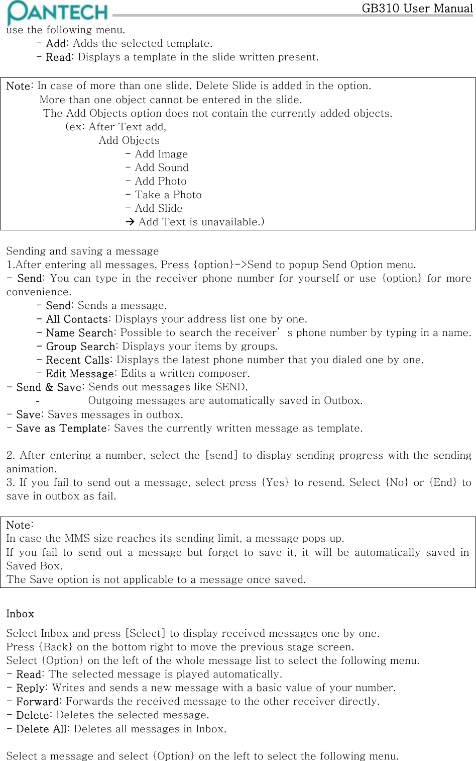   GB310 User Manual use the following menu.  - Add: Adds the selected template.  - Read: Displays a template in the slide written present.  Note: In case of more than one slide, Delete Slide is added in the option.    More than one object cannot be entered in the slide.     The Add Objects option does not contain the currently added objects.            (ex: After Text add,             Add Objects         - Add Image         - Add Sound         - Add Photo     - Take a Photo         - Add Slide                    Add Text is unavailable.)  Sending and saving a message 1.After entering all messages, Press {option}-&gt;Send to popup Send Option menu. - Send: You can type in the receiver phone number for yourself or use {option}  for more convenience.  - Send: Sends a message. - All Contacts: Displays your address list one by one.  - Name Search: Possible to search the receiver’ s phone number by typing in a name. - Group Search: Displays your items by groups. - Recent Calls: Displays the latest phone number that you dialed one by one. - Edit Message: Edits a written composer.  - Send &amp; Save: Sends out messages like SEND. -   Outgoing messages are automatically saved in Outbox. - Save: Saves messages in outbox. - Save as Template: Saves the currently written message as template.  2. After entering a number, select the [send] to display sending progress with the sending animation. 3. If you fail to send out a message, select press {Yes} to resend. Select {No} or {End} to save in outbox as fail.  Note:  In case the MMS size reaches its sending limit, a message pops up. If  you  fail  to  send  out  a  message  but  forget  to  save  it,  it  will  be  automatically  saved  in Saved Box. The Save option is not applicable to a message once saved. Inbox Select Inbox and press [Select] to display received messages one by one. Press {Back} on the bottom right to move the previous stage screen.  Select {Option} on the left of the whole message list to select the following menu. - Read: The selected message is played automatically. - Reply: Writes and sends a new message with a basic value of your number. - Forward: Forwards the received message to the other receiver directly. - Delete: Deletes the selected message. - Delete All: Deletes all messages in Inbox.  Select a message and select {Option} on the left to select the following menu. 