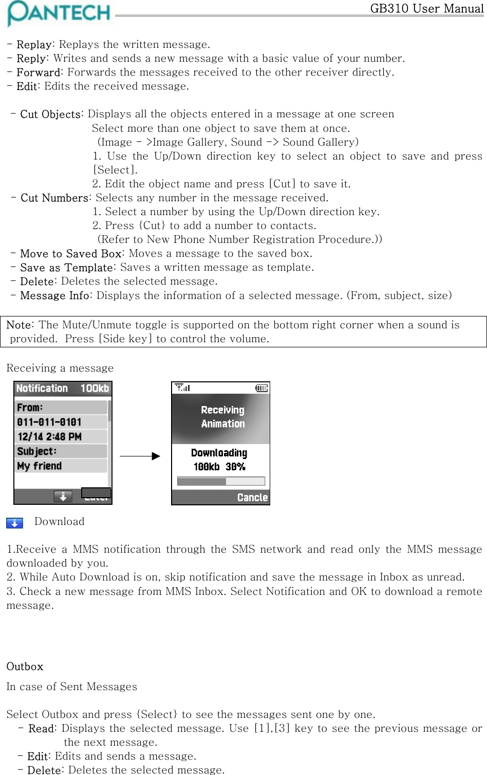   GB310 User Manual  - Replay: Replays the written message. - Reply: Writes and sends a new message with a basic value of your number. - Forward: Forwards the messages received to the other receiver directly. - Edit: Edits the received message.    - Cut Objects: Displays all the objects entered in a message at one screen Select more than one object to save them at once. (Image - &gt;Image Gallery, Sound -&gt; Sound Gallery) 1. Use the Up/Down direction key to select an object to save and  press [Select]. 2. Edit the object name and press [Cut] to save it. - Cut Numbers: Selects any number in the message received.            1. Select a number by using the Up/Down direction key.              2. Press {Cut} to add a number to contacts.        (Refer to New Phone Number Registration Procedure.))  - Move to Saved Box: Moves a message to the saved box.  - Save as Template: Saves a written message as template.  - Delete: Deletes the selected message.  - Message Info: Displays the information of a selected message. (From, subject, size)  Note: The Mute/Unmute toggle is supported on the bottom right corner when a sound is  provided.  Press [Side key] to control the volume.  Receiving a message                                                            Download                              1.Receive  a  MMS  notification  through  the  SMS  network  and  read  only  the  MMS  message downloaded by you. 2. While Auto Download is on, skip notification and save the message in Inbox as unread. 3. Check a new message from MMS Inbox. Select Notification and OK to download a remote message.    Outbox In case of Sent Messages   Select Outbox and press {Select} to see the messages sent one by one.   - Read: Displays the selected message. Use [1],[3] key to see the previous message or the next message.  - Edit: Edits and sends a message.    - Delete: Deletes the selected message. 