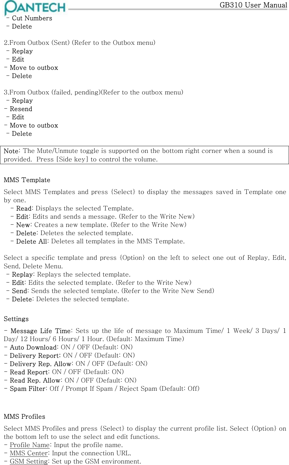   GB310 User Manual  - Cut Numbers  - Delete  2.From Outbox (Sent) (Refer to the Outbox menu)  - Replay  - Edit - Move to outbox  - Delete  3.From Outbox (failed, pending)(Refer to the outbox menu)  - Replay - Resend  - Edit - Move to outbox  - Delete  Note: The Mute/Unmute toggle is supported on the bottom right corner when a sound is provided.  Press [Side key] to control the volume. MMS Template                                                                                                                                  Select MMS Templates and press {Select} to display the messages saved in Template one by one.     - Read: Displays the selected Template. - Edit: Edits and sends a message. (Refer to the Write New)    - New: Creates a new template. (Refer to the Write New)  - Delete: Deletes the selected template.    - Delete All: Deletes all templates in the MMS Template.  Select a specific template and press {Option} on the left to select one out of Replay, Edit, Send, Delete Menu.  - Replay: Replays the selected template.  - Edit: Edits the selected template. (Refer to the Write New)  - Send: Sends the selected template. (Refer to the Write New Send)  - Delete: Deletes the selected template. Settings -  Message Life  Time: Sets up  the life  of  message to Maximum  Time/ 1 Week/  3 Days/  1 Day/ 12 Hours/ 6 Hours/ 1 Hour. (Default: Maximum Time)   - Auto Download: ON / OFF (Default: ON) - Delivery Report: ON / OFF (Default: ON) - Delivery Rep. Allow: ON / OFF (Default: ON) - Read Report: ON / OFF (Default: ON) - Read Rep. Allow: ON / OFF (Default: ON) - Spam Filter: Off / Prompt If Spam / Reject Spam (Default: Off)  MMS Profiles Select MMS Profiles and press {Select} to display the current profile list. Select {Option} on the bottom left to use the select and edit functions. - Profile Name: Input the profile name. - MMS Center: Input the connection URL. - GSM Setting: Set up the GSM environment. 