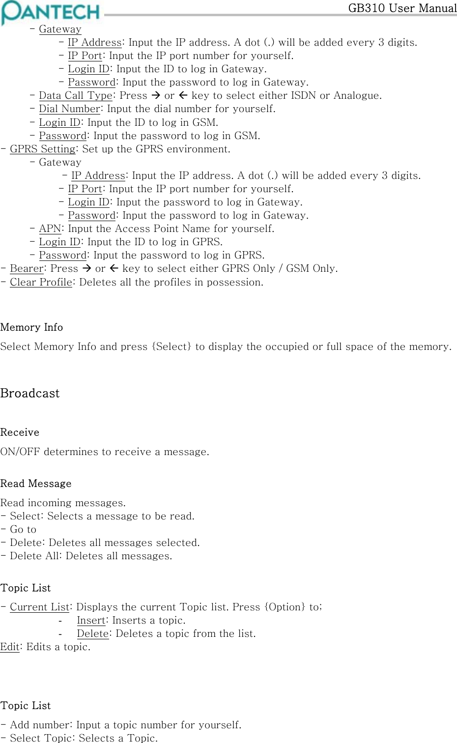   GB310 User Manual   - Gateway  - IP Address: Input the IP address. A dot (.) will be added every 3 digits.     - IP Port: Input the IP port number for yourself.     - Login ID: Input the ID to log in Gateway.     - Password: Input the password to log in Gateway.   - Data Call Type: Press  or  key to select either ISDN or Analogue.   - Dial Number: Input the dial number for yourself.   - Login ID: Input the ID to log in GSM.   - Password: Input the password to log in GSM. - GPRS Setting: Set up the GPRS environment.   - Gateway - IP Address: Input the IP address. A dot (.) will be added every 3 digits.     - IP Port: Input the IP port number for yourself.     - Login ID: Input the password to log in Gateway.     - Password: Input the password to log in Gateway.  - APN: Input the Access Point Name for yourself.   - Login ID: Input the ID to log in GPRS.   - Password: Input the password to log in GPRS. - Bearer: Press  or  key to select either GPRS Only / GSM Only. - Clear Profile: Deletes all the profiles in possession.  Memory Info Select Memory Info and press {Select} to display the occupied or full space of the memory.  Broadcast Receive ON/OFF determines to receive a message. Read Message Read incoming messages. - Select: Selects a message to be read. - Go to - Delete: Deletes all messages selected. - Delete All: Deletes all messages. Topic List - Current List: Displays the current Topic list. Press {Option} to; -  Insert: Inserts a topic. -  Delete: Deletes a topic from the list. Edit: Edits a topic.   Topic List - Add number: Input a topic number for yourself. - Select Topic: Selects a Topic. 