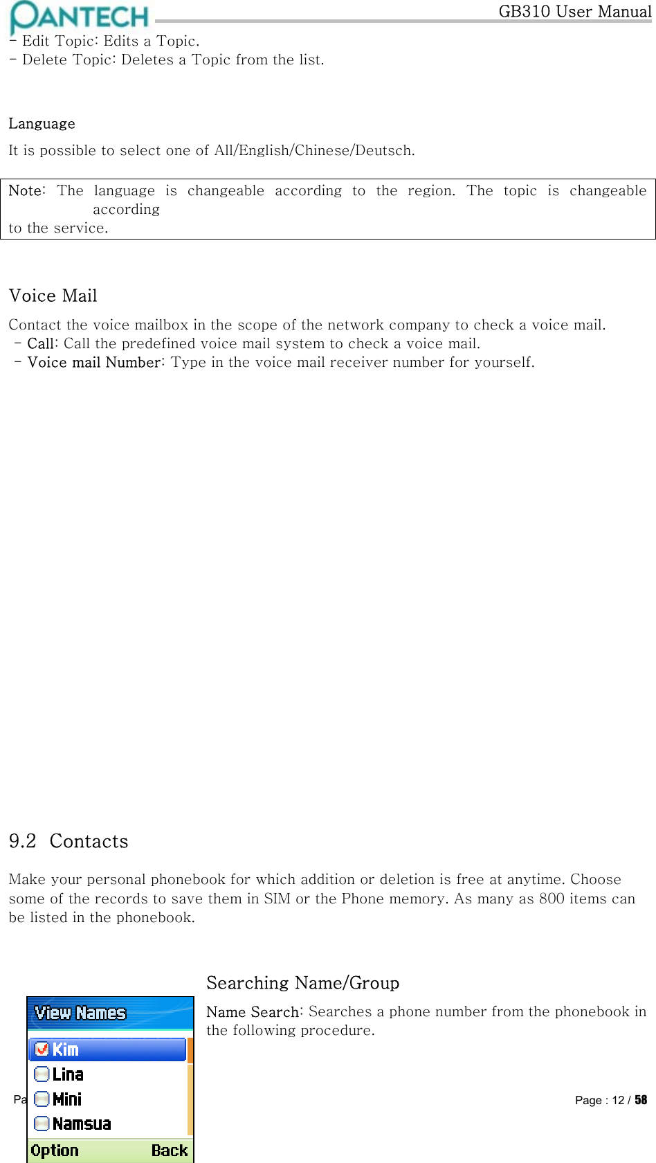   GB310 User Manual Pantech confidential ©  Page : 12 / 58 - Edit Topic: Edits a Topic. - Delete Topic: Deletes a Topic from the list.  Language It is possible to select one of All/English/Chinese/Deutsch.  Note:  The  language  is  changeable  according  to  the  region.  The  topic  is  changeable according to the service.  Voice Mail Contact the voice mailbox in the scope of the network company to check a voice mail.  - Call: Call the predefined voice mail system to check a voice mail.  - Voice mail Number: Type in the voice mail receiver number for yourself.                        9.2  Contacts  Make your personal phonebook for which addition or deletion is free at anytime. Choose some of the records to save them in SIM or the Phone memory. As many as 800 items can be listed in the phonebook.  Searching Name/Group Name Search: Searches a phone number from the phonebook in the following procedure.  