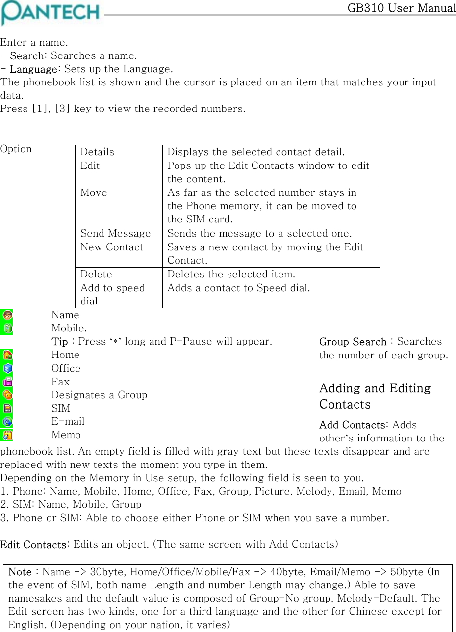   GB310 User Manual  Enter a name.  - Search: Searches a name. - Language: Sets up the Language. The phonebook list is shown and the cursor is placed on an item that matches your input data. Press [1], [3] key to view the recorded numbers.   Option  Details  Displays the selected contact detail. Edit  Pops up the Edit Contacts window to edit the content. Move  As far as the selected number stays in the Phone memory, it can be moved to the SIM card. Send Message  Sends the message to a selected one. New Contact  Saves a new contact by moving the Edit Contact. Delete  Deletes the selected item. Add to speed dial Adds a contact to Speed dial.              Group Search : Searches the number of each group.  Adding and Editing Contacts Add Contacts: Adds other’s information to the phonebook list. An empty field is filled with gray text but these texts disappear and are replaced with new texts the moment you type in them.  Name  Mobile. Tip : Press ‘*’ long and P-Pause will appear.  Home  Office  Fax  Designates a Group   SIM  E-mail  Memo Depending on the Memory in Use setup, the following field is seen to you. 1. Phone: Name, Mobile, Home, Office, Fax, Group, Picture, Melody, Email, Memo 2. SIM: Name, Mobile, Group 3. Phone or SIM: Able to choose either Phone or SIM when you save a number.  Edit Contacts: Edits an object. (The same screen with Add Contacts)  Note : Name -&gt; 30byte, Home/Office/Mobile/Fax -&gt; 40byte, Email/Memo -&gt; 50byte (In the event of SIM, both name Length and number Length may change.) Able to save namesakes and the default value is composed of Group-No group, Melody-Default. The Edit screen has two kinds, one for a third language and the other for Chinese except for English. (Depending on your nation, it varies)      