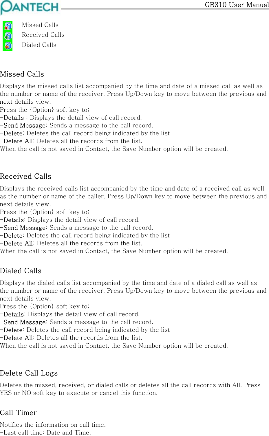   GB310 User Manual    Missed Calls   Received Calls   Dialed Calls  Missed Calls Displays the missed calls list accompanied by the time and date of a missed call as well as the number or name of the receiver. Press Up/Down key to move between the previous and next details view.  Press the {Option} soft key to; -Details : Displays the detail view of call record. -Send Message: Sends a message to the call record. -Delete: Deletes the call record being indicated by the list -Delete All: Deletes all the records from the list. When the call is not saved in Contact, the Save Number option will be created.  Received Calls Displays the received calls list accompanied by the time and date of a received call as well as the number or name of the caller. Press Up/Down key to move between the previous and next details view. Press the {Option} soft key to; -Details: Displays the detail view of call record. -Send Message: Sends a message to the call record. -Delete: Deletes the call record being indicated by the list -Delete All: Deletes all the records from the list. When the call is not saved in Contact, the Save Number option will be created. Dialed Calls Displays the dialed calls list accompanied by the time and date of a dialed call as well as the number or name of the receiver. Press Up/Down key to move between the previous and next details view. Press the {Option} soft key to; -Details: Displays the detail view of call record. -Send Message: Sends a message to the call record. -Delete: Deletes the call record being indicated by the list -Delete All: Deletes all the records from the list. When the call is not saved in Contact, the Save Number option will be created.  Delete Call Logs Deletes the missed, received, or dialed calls or deletes all the call records with All. Press YES or NO soft key to execute or cancel this function. Call Timer Notifies the information on call time. -Last call time: Date and Time. 