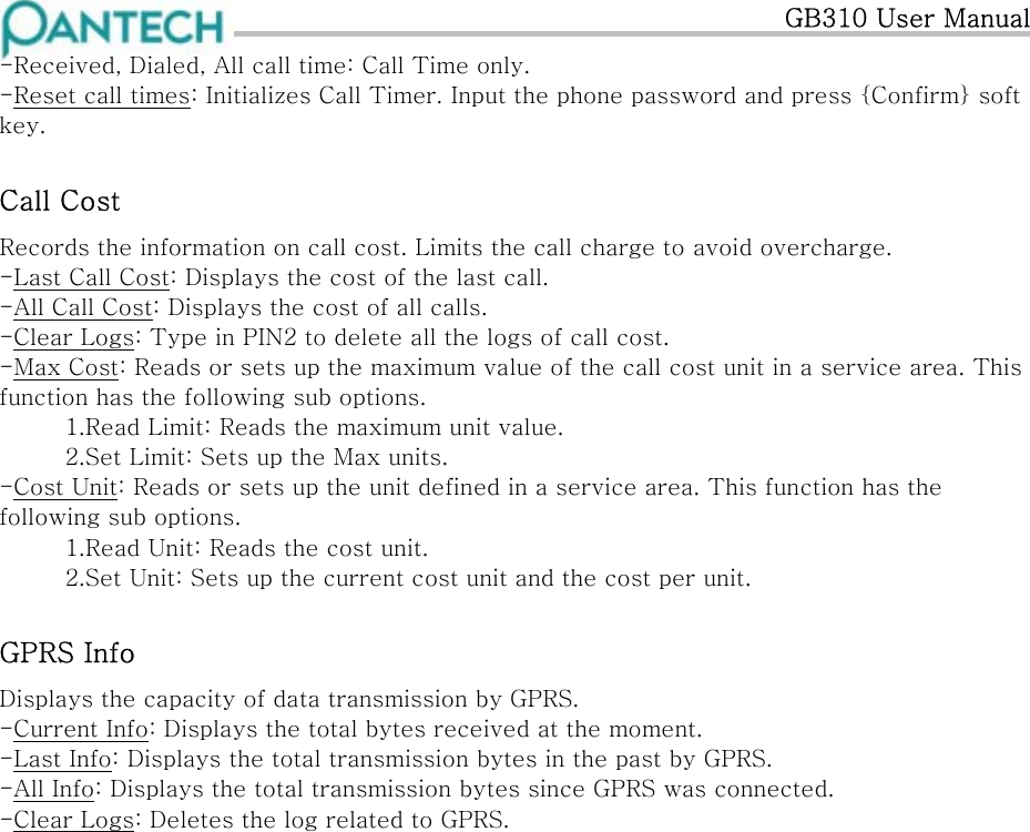   GB310 User Manual -Received, Dialed, All call time: Call Time only. -Reset call times: Initializes Call Timer. Input the phone password and press {Confirm} soft key. Call Cost Records the information on call cost. Limits the call charge to avoid overcharge. -Last Call Cost: Displays the cost of the last call. -All Call Cost: Displays the cost of all calls. -Clear Logs: Type in PIN2 to delete all the logs of call cost. -Max Cost: Reads or sets up the maximum value of the call cost unit in a service area. This function has the following sub options. 1.Read Limit: Reads the maximum unit value. 2.Set Limit: Sets up the Max units. -Cost Unit: Reads or sets up the unit defined in a service area. This function has the following sub options. 1.Read Unit: Reads the cost unit. 2.Set Unit: Sets up the current cost unit and the cost per unit. GPRS Info Displays the capacity of data transmission by GPRS. -Current Info: Displays the total bytes received at the moment. -Last Info: Displays the total transmission bytes in the past by GPRS. -All Info: Displays the total transmission bytes since GPRS was connected. -Clear Logs: Deletes the log related to GPRS.                