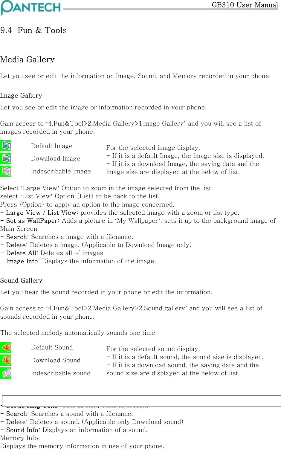   GB310 User Manual 9.4  Fun &amp; Tools Media Gallery Let you see or edit the information on Image, Sound, and Memory recorded in your phone. Image Gallery Let you see or edit the image or information recorded in your phone.  Gain access to ‘4.Fun&amp;Tool&gt;2.Media Gallery&gt;1.mage Gallery’ and you will see a list of images recorded in your phone.   Default Image  Download Image  Indescribable Image For the selected image display,  - If it is a default Image, the image size is displayed. - If it is a download Image, the saving date and the image size are displayed at the below of list.   Select ‘Large View’ Option to zoom in the image selected from the list. select ‘List View’ Option {List} to be back to the list. Press {Option} to apply an option to the image concerned. - Large View / List View: provides the selected image with a zoom or list type. - Set as WallPaper: Adds a picture in ‘My Wallpaper’, sets it up to the background image of  Main Screen - Search: Searches a image with a filename. - Delete: Deletes a image. (Applicable to Download Image only) - Delete All: Deletes all of images - Image Info: Displays the information of the image. Sound Gallery Let you hear the sound recorded in your phone or edit the information.  Gain access to ‘4.Fun&amp;Tool&gt;2.Media Gallery&gt;2.Sound gallery’ and you will see a list of sounds recorded in your phone.  The selected melody automatically sounds one time.   Default Sound  Download Sound  Indescribable sound For the selected sound display,  - If it is a default sound, the sound size is displayed. - If it is a download sound, the saving date and the sound size are displayed at the below of list.     -  s Ring Tone: Sets as Ring Tone in present Set aNote:,OnlyI-melody,Midi, smaf,ordxmformat is seen from thesound gallery.- Search: Searches a sound with a filename. - Delete: Deletes a sound. (Applicable only Download sound) - Sound Info: Displays an information of a sound. Memory Info Displays the memory information in use of your phone. 