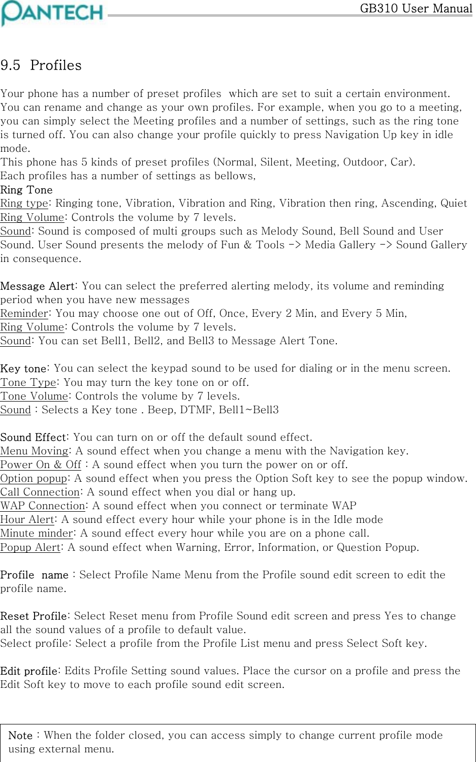   GB310 User Manual  9.5  Profiles Your phone has a number of preset profiles  which are set to suit a certain environment. You can rename and change as your own profiles. For example, when you go to a meeting, you can simply select the Meeting profiles and a number of settings, such as the ring tone is turned off. You can also change your profile quickly to press Navigation Up key in idle mode. This phone has 5 kinds of preset profiles (Normal, Silent, Meeting, Outdoor, Car). Each profiles has a number of settings as bellows, Ring Tone Ring type: Ringing tone, Vibration, Vibration and Ring, Vibration then ring, Ascending, Quiet Ring Volume: Controls the volume by 7 levels. Sound: Sound is composed of multi groups such as Melody Sound, Bell Sound and User Sound. User Sound presents the melody of Fun &amp; Tools -&gt; Media Gallery -&gt; Sound Gallery in consequence.  Message Alert: You can select the preferred alerting melody, its volume and reminding period when you have new messages  Reminder: You may choose one out of Off, Once, Every 2 Min, and Every 5 Min, Ring Volume: Controls the volume by 7 levels. Sound: You can set Bell1, Bell2, and Bell3 to Message Alert Tone.  Key tone: You can select the keypad sound to be used for dialing or in the menu screen. Tone Type: You may turn the key tone on or off. Tone Volume: Controls the volume by 7 levels. Sound : Selects a Key tone . Beep, DTMF, Bell1~Bell3  Sound Effect: You can turn on or off the default sound effect. Menu Moving: A sound effect when you change a menu with the Navigation key. Power On &amp; Off : A sound effect when you turn the power on or off. Option popup: A sound effect when you press the Option Soft key to see the popup window. Call Connection: A sound effect when you dial or hang up. WAP Connection: A sound effect when you connect or terminate WAP Hour Alert: A sound effect every hour while your phone is in the Idle mode Minute minder: A sound effect every hour while you are on a phone call. Popup Alert: A sound effect when Warning, Error, Information, or Question Popup.  Profile  name : Select Profile Name Menu from the Profile sound edit screen to edit the profile name.  Reset Profile: Select Reset menu from Profile Sound edit screen and press Yes to change all the sound values of a profile to default value. Select profile: Select a profile from the Profile List menu and press Select Soft key.   Edit profile: Edits Profile Setting sound values. Place the cursor on a profile and press the Edit Soft key to move to each profile sound edit screen.    Note : When the folder closed, you can access simply to change current profile mode using external menu. 