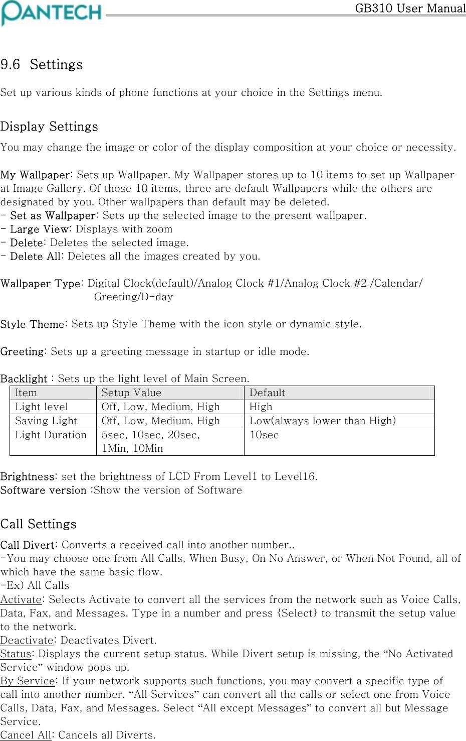   GB310 User Manual  9.6  Settings Set up various kinds of phone functions at your choice in the Settings menu. Display Settings You may change the image or color of the display composition at your choice or necessity.  My Wallpaper: Sets up Wallpaper. My Wallpaper stores up to 10 items to set up Wallpaper at Image Gallery. Of those 10 items, three are default Wallpapers while the others are designated by you. Other wallpapers than default may be deleted.  - Set as Wallpaper: Sets up the selected image to the present wallpaper. - Large View: Displays with zoom - Delete: Deletes the selected image. - Delete All: Deletes all the images created by you.  Wallpaper Type: Digital Clock(default)/Analog Clock #1/Analog Clock #2 /Calendar/  Greeting/D-day  Style Theme: Sets up Style Theme with the icon style or dynamic style.  Greeting: Sets up a greeting message in startup or idle mode.  Backlight : Sets up the light level of Main Screen.  Item  Setup Value  Default Light level  Off, Low, Medium, High  High Saving Light  Off, Low, Medium, High  Low(always lower than High) Light Duration  5sec, 10sec, 20sec, 1Min, 10Min 10sec  Brightness: set the brightness of LCD From Level1 to Level16. Software version :Show the version of Software Call Settings Call Divert: Converts a received call into another number.. -You may choose one from All Calls, When Busy, On No Answer, or When Not Found, all of which have the same basic flow. -Ex) All Calls Activate: Selects Activate to convert all the services from the network such as Voice Calls, Data, Fax, and Messages. Type in a number and press {Select} to transmit the setup value to the network. Deactivate: Deactivates Divert. Status: Displays the current setup status. While Divert setup is missing, the “No Activated Service” window pops up. By Service: If your network supports such functions, you may convert a specific type of call into another number. “All Services” can convert all the calls or select one from Voice Calls, Data, Fax, and Messages. Select “All except Messages” to convert all but Message Service. Cancel All: Cancels all Diverts.  