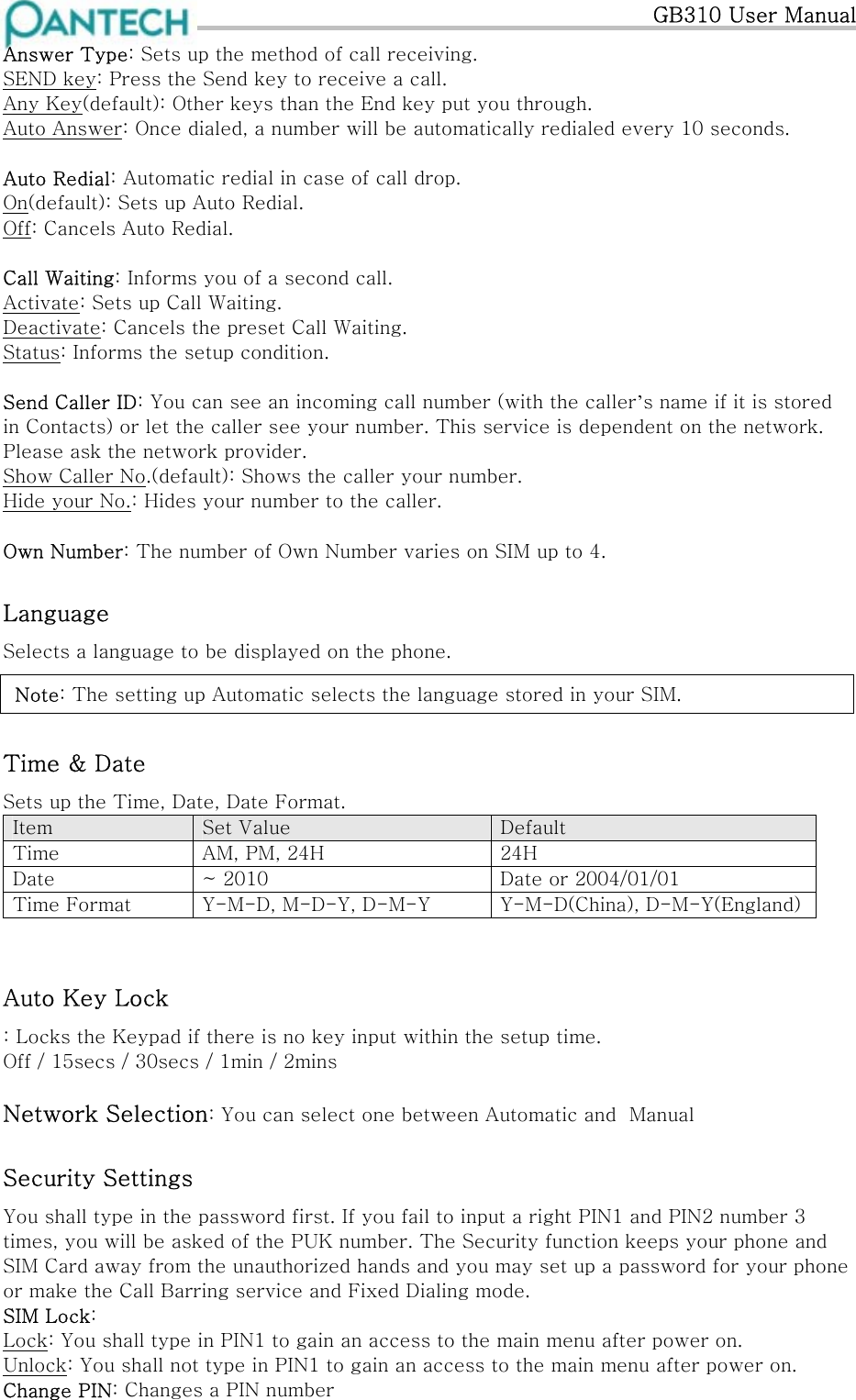   GB310 User Manual Answer Type: Sets up the method of call receiving. SEND key: Press the Send key to receive a call. Any Key(default): Other keys than the End key put you through. Auto Answer: Once dialed, a number will be automatically redialed every 10 seconds.  Auto Redial: Automatic redial in case of call drop. On(default): Sets up Auto Redial. Off: Cancels Auto Redial.  Call Waiting: Informs you of a second call. Activate: Sets up Call Waiting. Deactivate: Cancels the preset Call Waiting. Status: Informs the setup condition.  Send Caller ID: You can see an incoming call number (with the caller’s name if it is stored in Contacts) or let the caller see your number. This service is dependent on the network. Please ask the network provider. Show Caller No.(default): Shows the caller your number. Hide your No.: Hides your number to the caller.  Own Number: The number of Own Number varies on SIM up to 4. Language Selects a language to be displayed on the phone.   Note: The setting up Automatic selects the language stored in your SIM. Time &amp; Date Sets up the Time, Date, Date Format.  Item  Set Value  Default Time  AM, PM, 24H  24H Date  ~ 2010  Date or 2004/01/01 Time Format  Y-M-D, M-D-Y, D-M-Y  Y-M-D(China), D-M-Y(England) Auto Key Lock : Locks the Keypad if there is no key input within the setup time. Off / 15secs / 30secs / 1min / 2mins  Network Selection: You can select one between Automatic and  Manual Security Settings You shall type in the password first. If you fail to input a right PIN1 and PIN2 number 3 times, you will be asked of the PUK number. The Security function keeps your phone and SIM Card away from the unauthorized hands and you may set up a password for your phone or make the Call Barring service and Fixed Dialing mode. SIM Lock: Lock: You shall type in PIN1 to gain an access to the main menu after power on. Unlock: You shall not type in PIN1 to gain an access to the main menu after power on. Change PIN: Changes a PIN number 