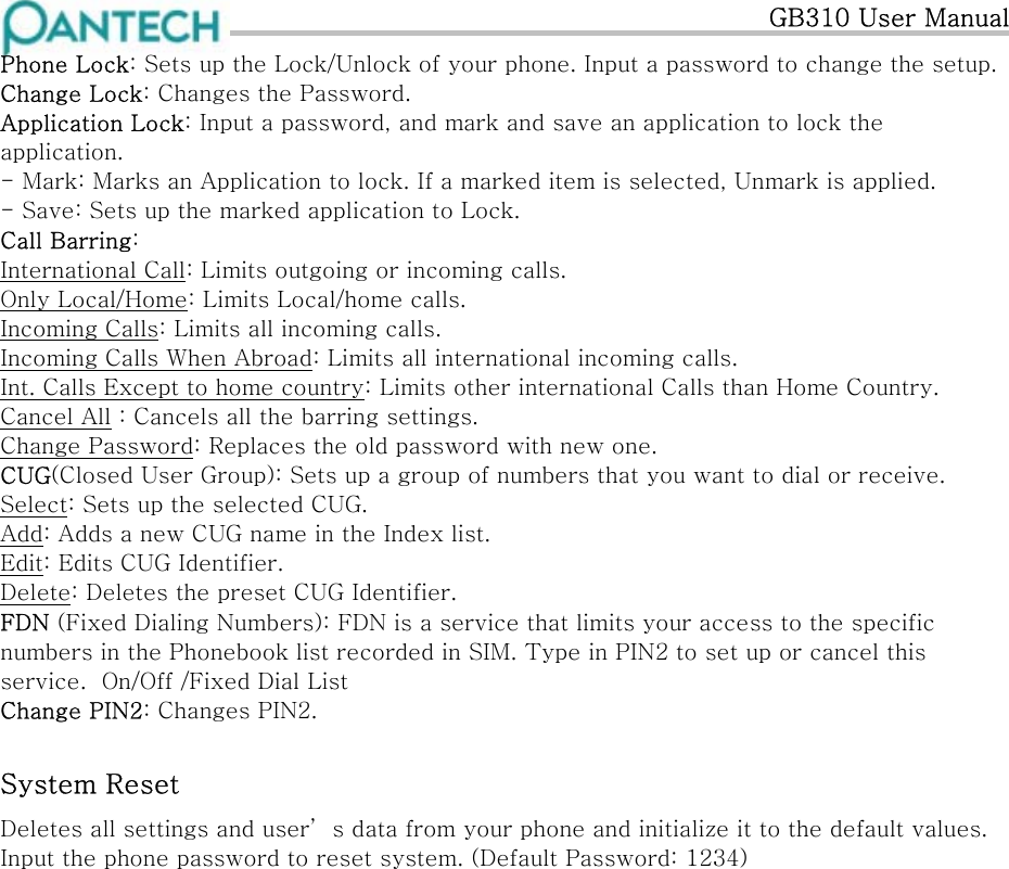   GB310 User Manual Phone Lock: Sets up the Lock/Unlock of your phone. Input a password to change the setup. Change Lock: Changes the Password. Application Lock: Input a password, and mark and save an application to lock the application. - Mark: Marks an Application to lock. If a marked item is selected, Unmark is applied. - Save: Sets up the marked application to Lock. Call Barring:  International Call: Limits outgoing or incoming calls. Only Local/Home: Limits Local/home calls. Incoming Calls: Limits all incoming calls. Incoming Calls When Abroad: Limits all international incoming calls. Int. Calls Except to home country: Limits other international Calls than Home Country. Cancel All : Cancels all the barring settings. Change Password: Replaces the old password with new one. CUG(Closed User Group): Sets up a group of numbers that you want to dial or receive.  Select: Sets up the selected CUG. Add: Adds a new CUG name in the Index list. Edit: Edits CUG Identifier. Delete: Deletes the preset CUG Identifier. FDN (Fixed Dialing Numbers): FDN is a service that limits your access to the specific numbers in the Phonebook list recorded in SIM. Type in PIN2 to set up or cancel this service.  On/Off /Fixed Dial List Change PIN2: Changes PIN2. System Reset Deletes all settings and user’ s data from your phone and initialize it to the default values. Input the phone password to reset system. (Default Password: 1234)   
