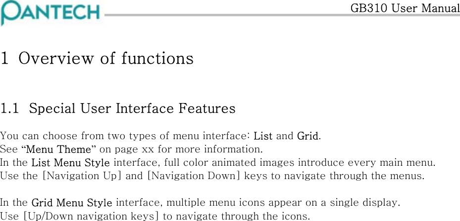   GB310 User Manual 1  Overview of functions 1.1  Special User Interface Features You can choose from two types of menu interface: List and Grid. See “Menu Theme” on page xx for more information. In the List Menu Style interface, full color animated images introduce every main menu. Use the [Navigation Up] and [Navigation Down] keys to navigate through the menus.  In the Grid Menu Style interface, multiple menu icons appear on a single display. Use [Up/Down navigation keys] to navigate through the icons.                         