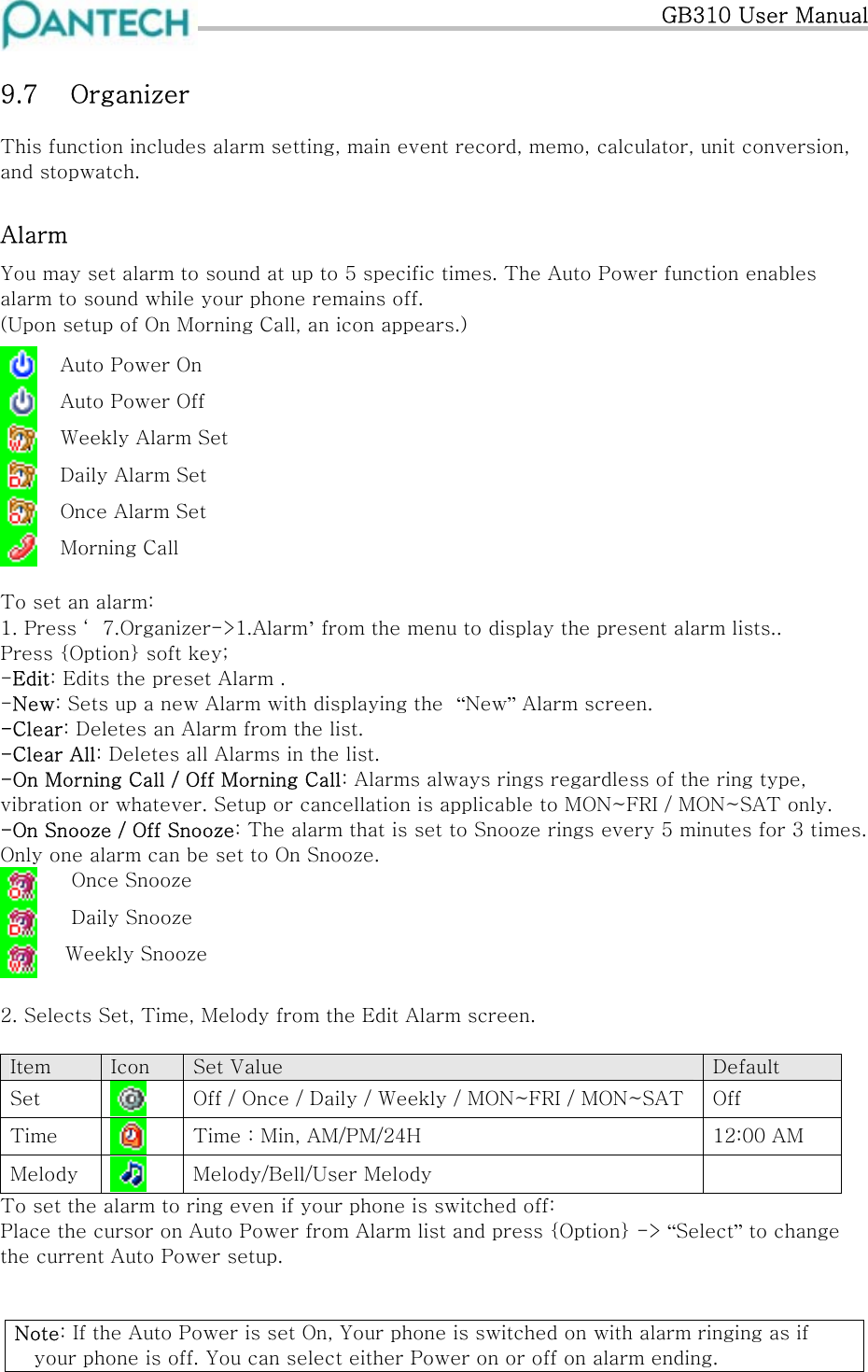  GB310 User Manual 9.7  Organizer This function includes alarm setting, main event record, memo, calculator, unit conversion, and stopwatch. Alarm You may set alarm to sound at up to 5 specific times. The Auto Power function enables alarm to sound while your phone remains off. (Upon setup of On Morning Call, an icon appears.)   Auto Power On  Auto Power Off  Weekly Alarm Set  Daily Alarm Set  Once Alarm Set  Morning Call          To set an alarm: 1. Press ‘ 7.Organizer-&gt;1.Alarm’ from the menu to display the present alarm lists.. Press {Option} soft key; -Edit: Edits the preset Alarm . -New: Sets up a new Alarm with displaying the  “New” Alarm screen. -Clear: Deletes an Alarm from the list. -Clear All: Deletes all Alarms in the list. -On Morning Call / Off Morning Call: Alarms always rings regardless of the ring type, vibration or whatever. Setup or cancellation is applicable to MON~FRI / MON~SAT only. -On Snooze / Off Snooze: The alarm that is set to Snooze rings every 5 minutes for 3 times. Only one alarm can be set to On Snooze.   Once Snooze   Daily Snooze  Weekly Snooze  2. Selects Set, Time, Melody from the Edit Alarm screen.  Item  Icon  Set Value  Default Set   Off / Once / Daily / Weekly / MON~FRI / MON~SAT  Off Time   Time : Min, AM/PM/24H  12:00 AM Melody   Melody/Bell/User Melody   To set the alarm to ring even if your phone is switched off: Place the cursor on Auto Power from Alarm list and press {Option} -&gt; “Select” to change the current Auto Power setup.   Note: If the Auto Power is set On, Your phone is switched on with alarm ringing as if your phone is off. You can select either Power on or off on alarm ending. 