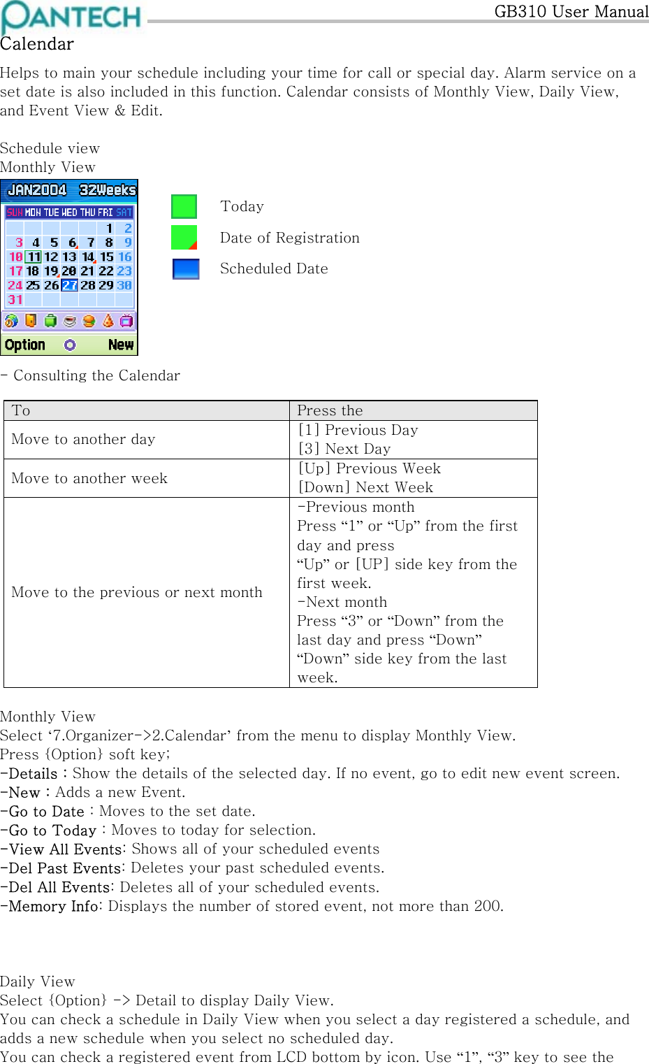   GB310 User Manual Calendar Helps to main your schedule including your time for call or special day. Alarm service on a set date is also included in this function. Calendar consists of Monthly View, Daily View, and Event View &amp; Edit.  Schedule view Monthly View            Today  Date of Registration  Scheduled Date - Consulting the Calendar  To  Press the Move to another day  [1] Previous Day [3] Next Day Move to another week  [Up] Previous Week [Down] Next Week Move to the previous or next month -Previous month Press “1” or “Up” from the first day and press  “Up” or [UP] side key from the first week. -Next month Press “3” or “Down” from the last day and press “Down” “Down” side key from the last week.                 Monthly View Select ‘7.Organizer-&gt;2.Calendar’ from the menu to display Monthly View. Press {Option} soft key; -Details : Show the details of the selected day. If no event, go to edit new event screen. -New : Adds a new Event. -Go to Date : Moves to the set date. -Go to Today : Moves to today for selection. -View All Events: Shows all of your scheduled events -Del Past Events: Deletes your past scheduled events. -Del All Events: Deletes all of your scheduled events. -Memory Info: Displays the number of stored event, not more than 200.    Daily View Select {Option} -&gt; Detail to display Daily View. You can check a schedule in Daily View when you select a day registered a schedule, and  adds a new schedule when you select no scheduled day.  You can check a registered event from LCD bottom by icon. Use “1”, “3” key to see the 