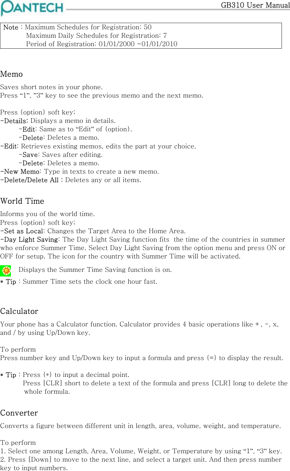  GB310 User Manual  Note : Maximum Schedules for Registration: 50     Maximum Daily Schedules for Registration: 7    Period of Registration: 01/01/2000 ~01/01/2010  Memo  Saves short notes in your phone. Press “1”, ”3” key to see the previous memo and the next memo.  Press {option} soft key; -Details: Displays a memo in details.  -Edit: Same as to “Edit” of {option}.  -Delete: Deletes a memo. -Edit: Retrieves existing memos, edits the part at your choice.  -Save: Saves after editing.  -Delete: Deletes a memo. -New Memo: Type in texts to create a new memo. -Delete/Delete All : Deletes any or all items. World Time Informs you of the world time. Press {option} soft key; -Set as Local: Changes the Target Area to the Home Area. -Day Light Saving: The Day Light Saving function fits  the time of the countries in summer who enforce Summer Time. Select Day Light Saving from the option menu and press ON or OFF for setup. The icon for the country with Summer Time will be activated.   Displays the Summer Time Saving function is on.   * Tip : Summer Time sets the clock one hour fast.  Calculator Your phone has a Calculator function. Calculator provides 4 basic operations like +, -, x, and / by using Up/Down key.  To perform Press number key and Up/Down key to input a formula and press {=} to display the result.  * Tip : Press {*} to input a decimal point.     Press [CLR] short to delete a text of the formula and press [CLR] long to delete the   whole formula. Converter Converts a figure between different unit in length, area, volume, weight, and temperature.  To perform 1. Select one among Length, Area, Volume, Weight, or Temperature by using “1”, “3” key. 2. Press [Down] to move to the next line, and select a target unit. And then press number key to input numbers. 