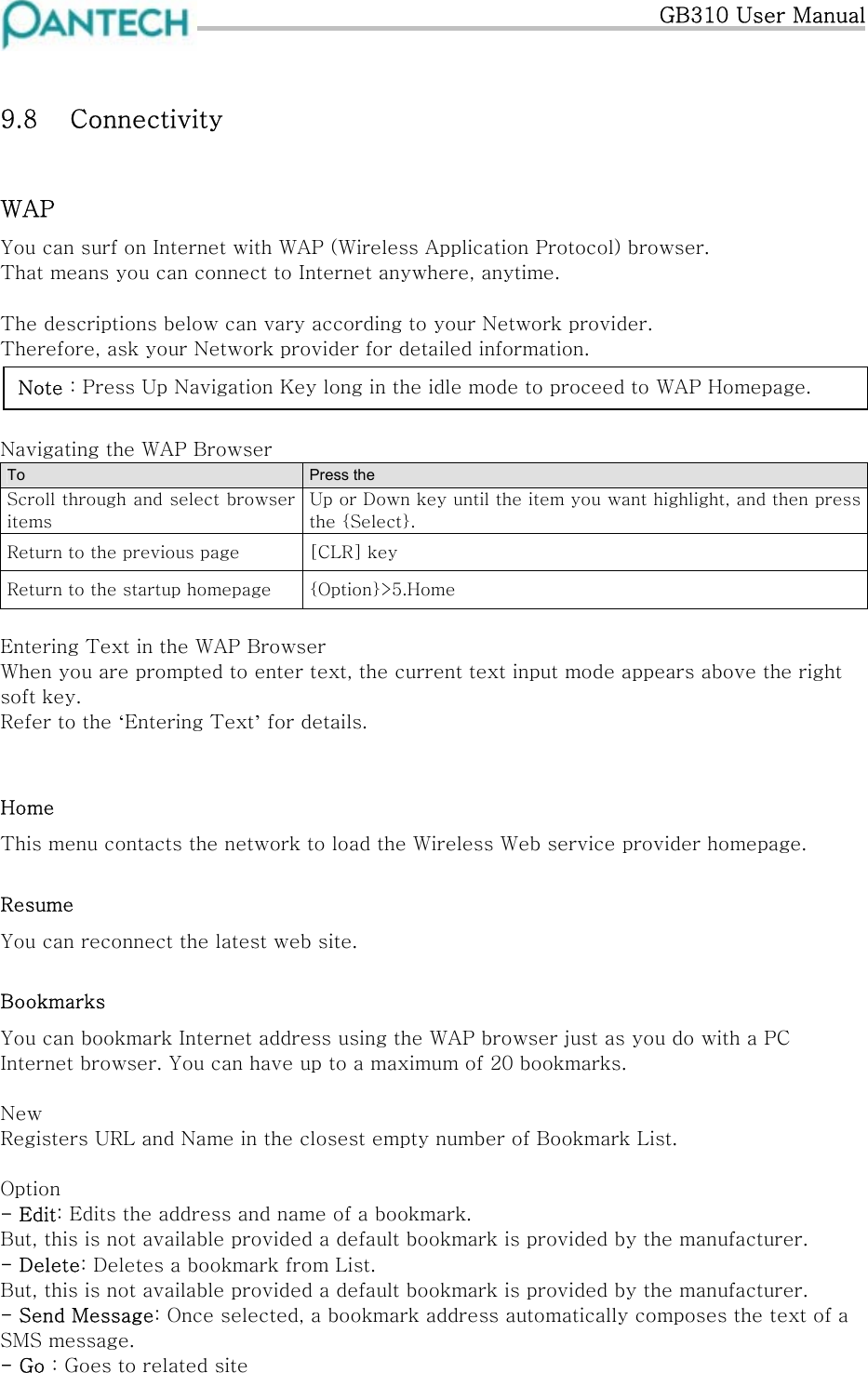   GB310 User Manual  9.8  Connectivity  WAP You can surf on Internet with WAP (Wireless Application Protocol) browser.  That means you can connect to Internet anywhere, anytime.   The descriptions below can vary according to your Network provider. Therefore, ask your Network provider for detailed information.   Note : Press Up Navigation Key long in the idle mode to proceed to WAP Homepage.  Navigating the WAP Browser To  Press the Scroll through and select browser items Up or Down key until the item you want highlight, and then press the {Select}. Return to the previous page  [CLR] key Return to the startup homepage  {Option}&gt;5.Home  Entering Text in the WAP Browser When you are prompted to enter text, the current text input mode appears above the right soft key. Refer to the ‘Entering Text’ for details.  Home This menu contacts the network to load the Wireless Web service provider homepage. Resume You can reconnect the latest web site. Bookmarks You can bookmark Internet address using the WAP browser just as you do with a PC Internet browser. You can have up to a maximum of 20 bookmarks.  New Registers URL and Name in the closest empty number of Bookmark List.  Option - Edit: Edits the address and name of a bookmark. But, this is not available provided a default bookmark is provided by the manufacturer. - Delete: Deletes a bookmark from List. But, this is not available provided a default bookmark is provided by the manufacturer. - Send Message: Once selected, a bookmark address automatically composes the text of a SMS message. - Go : Goes to related site 