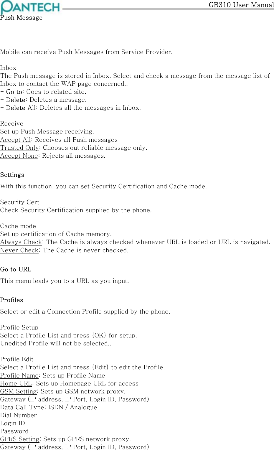   GB310 User Manual Push Message  Mobile can receive Push Messages from Service Provider.   Inbox The Push message is stored in Inbox. Select and check a message from the message list of Inbox to contact the WAP page concerned.. - Go to: Goes to related site. - Delete: Deletes a message. - Delete All: Deletes all the messages in Inbox.  Receive Set up Push Message receiving. Accept All: Receives all Push messages Trusted Only: Chooses out reliable message only. Accept None: Rejects all messages. Settings With this function, you can set Security Certification and Cache mode.  Security Cert Check Security Certification supplied by the phone.  Cache mode Set up certification of Cache memory. Always Check: The Cache is always checked whenever URL is loaded or URL is navigated. Never Check: The Cache is never checked. Go to URL This menu leads you to a URL as you input. Profiles Select or edit a Connection Profile supplied by the phone.  Profile Setup Select a Profile List and press {OK} for setup. Unedited Profile will not be selected..  Profile Edit Select a Profile List and press {Edit} to edit the Profile. Profile Name: Sets up Profile Name Home URL: Sets up Homepage URL for access GSM Setting: Sets up GSM network proxy. Gateway (IP address, IP Port, Login ID, Password) Data Call Type: ISDN / Analogue Dial Number Login ID Password GPRS Setting: Sets up GPRS network proxy. Gateway (IP address, IP Port, Login ID, Password) 
