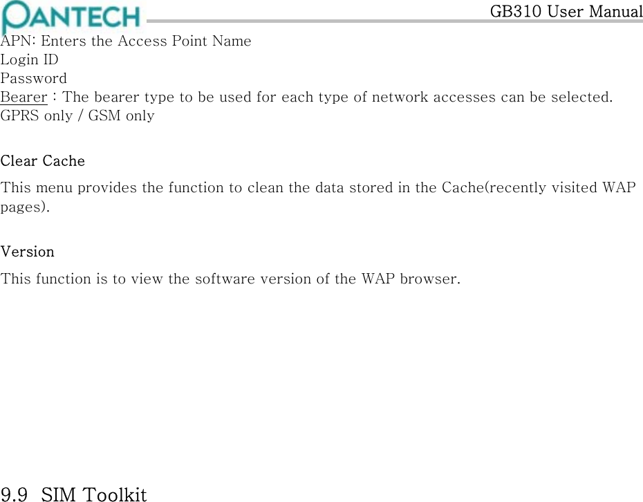   GB310 User Manual APN: Enters the Access Point Name Login ID Password Bearer : The bearer type to be used for each type of network accesses can be selected. GPRS only / GSM only  Clear Cache This menu provides the function to clean the data stored in the Cache(recently visited WAP pages). Version This function is to view the software version of the WAP browser.          9.9  SIM Toolkit    