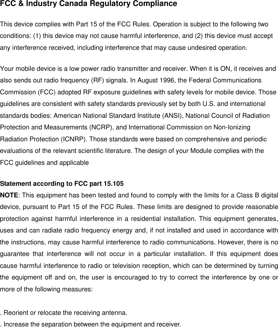   FCC &amp; Industry Canada Regulatory Compliance  This device complies with Part 15 of the FCC Rules. Operation is subject to the following two conditions: (1) this device may not cause harmful interference, and (2) this device must accept any interference received, including interference that may cause undesired operation.   Your mobile device is a low power radio transmitter and receiver. When it is ON, it receives and also sends out radio frequency (RF) signals. In August 1996, the Federal Communications Commission (FCC) adopted RF exposure guidelines with safety levels for mobile device. Those guidelines are consistent with safety standards previously set by both U.S. and international standards bodies: American National Standard Institute (ANSI), National Council of Radiation Protection and Measurements (NCRP), and International Commission on Non-Ionizing Radiation Protection (ICNRP). Those standards were based on comprehensive and periodic evaluations of the relevant scientific literature. The design of your Module complies with the FCC guidelines and applicable   Statement according to FCC part 15.105 NOTE: This equipment has been tested and found to comply with the limits for a Class B digital device, pursuant to Part 15 of the FCC Rules. These limits are designed to provide reasonable protection against harmful interference in a residential installation. This equipment generates, uses and can radiate radio frequency energy and, if not installed and used in accordance with the instructions, may cause harmful interference to radio communications. However, there is no guarantee that interference will not occur in a particular installation. If this equipment does cause harmful interference to radio or television reception, which can be determined by turning the equipment off and on, the user is encouraged to try to correct the interference by one or more of the following measures:  . Reorient or relocate the receiving antenna. . Increase the separation between the equipment and receiver. 