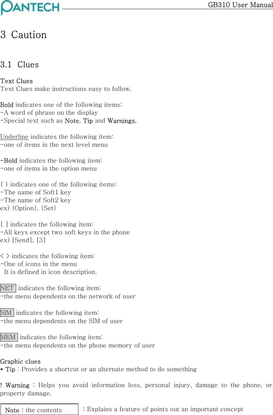   GB310 User Manual 3  Caution  3.1  Clues Text Clues Text Clues make instructions easy to follow.  Bold indicates one of the following items: -A word of phrase on the display -Special text such as Note, Tip and Warnings.  Underline indicates the following item: -one of items in the next level menu  -Bold indicates the following item: -one of items in the option menu  { } indicates one of the following items: -The name of Soft1 key -The name of Soft2 key ex) {Option}, {Set}  [ ] indicates the following item: -All keys except two soft keys in the phone ex) [Send], [3]  &lt; &gt; indicates the following item: -One of icons in the menu It is defined in icon description.  NET  indicates the following item: -the menu dependents on the network of user  SIM  indicates the following item: -the menu dependents on the SIM of user  MEM  indicates the following item: -the menu dependents on the phone memory of user  Graphic clues * Tip : Provides a shortcut or an alternate method to do something  !  Warning  :  Helps  you  avoid  information  loss,  personal  injury,  damage  to  the  phone,  or property damage.  Note : the contents: Explains a feature of points out an important concept 