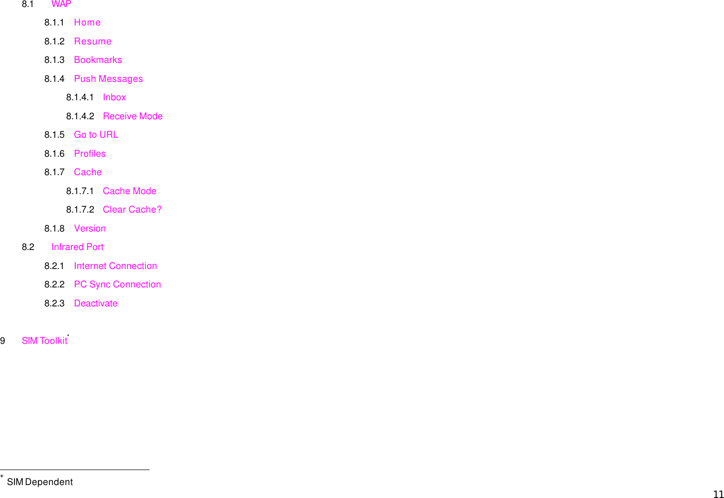  11 8.1 WAP 8.1.1 Home 8.1.2 Resume 8.1.3 Bookmarks 8.1.4 Push Messages 8.1.4.1 Inbox 8.1.4.2 Receive Mode 8.1.5 Go to URL 8.1.6 Profiles 8.1.7 Cache 8.1.7.1 Cache Mode 8.1.7.2 Clear Cache? 8.1.8 Version 8.2 Infrared Port 8.2.1 Internet Connection 8.2.2 PC Sync Connection 8.2.3 Deactivate  9 SIM Toolkit*                                                  * SIM Dependent 