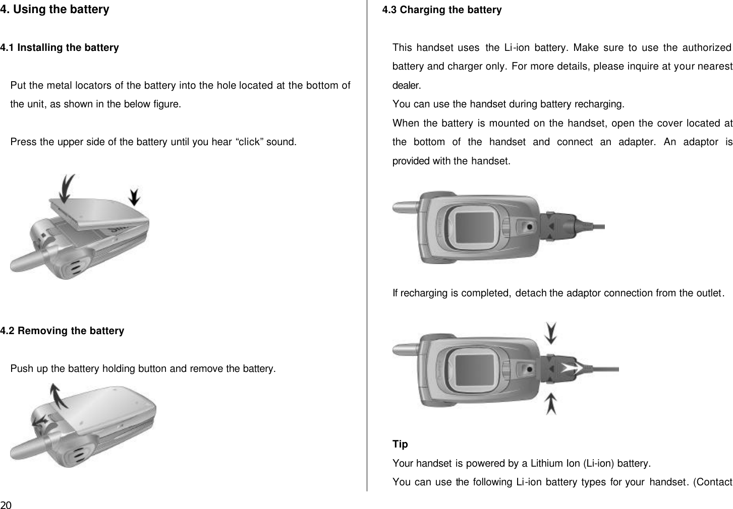  20 4. Using the battery  4.1 Installing the battery    Put the metal locators of the battery into the hole located at the bottom of the unit, as shown in the below figure.  Press the upper side of the battery until you hear “click” sound.       4.2 Removing the battery  Push up the battery holding button and remove the battery.   4.3 Charging the battery  This handset uses the Li-ion battery. Make sure to use the authorized battery and charger only. For more details, please inquire at your nearest dealer. You can use the handset during battery recharging. When the battery is mounted on the handset, open the cover located at the bottom of the handset and connect an adapter. An adaptor is provided with the handset.    If recharging is completed, detach the adaptor connection from the outlet.    Tip Your handset is powered by a Lithium Ion (Li-ion) battery.   You can use the following Li-ion battery types for your handset. (Contact 