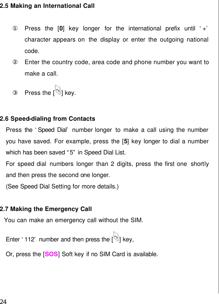  24 2.5 Making an International Call  ① Press  the [0] key longer  for the international prefix until ‘+’ character appears on  the  display or enter the outgoing national code. ② Enter the country code, area code and phone number you want to make a call. ③ Press the [ ] key.  2.6 Speed-dialing from Contacts Press the ‘Speed Dial’ number longer  to  make a call using the number you have saved. For example, press the [5] key longer to dial a number which has been saved “5” in Speed Dial List. For  speed dial numbers longer than 2 digits, press the first one  shortly and then press the second one longer. (See Speed Dial Setting for more details.)  2.7 Making the Emergency Call   You can make an emergency call without the SIM. Enter ‘112’ number and then press the [ ] key, Or, press the [SOS] Soft key if no SIM Card is available.     