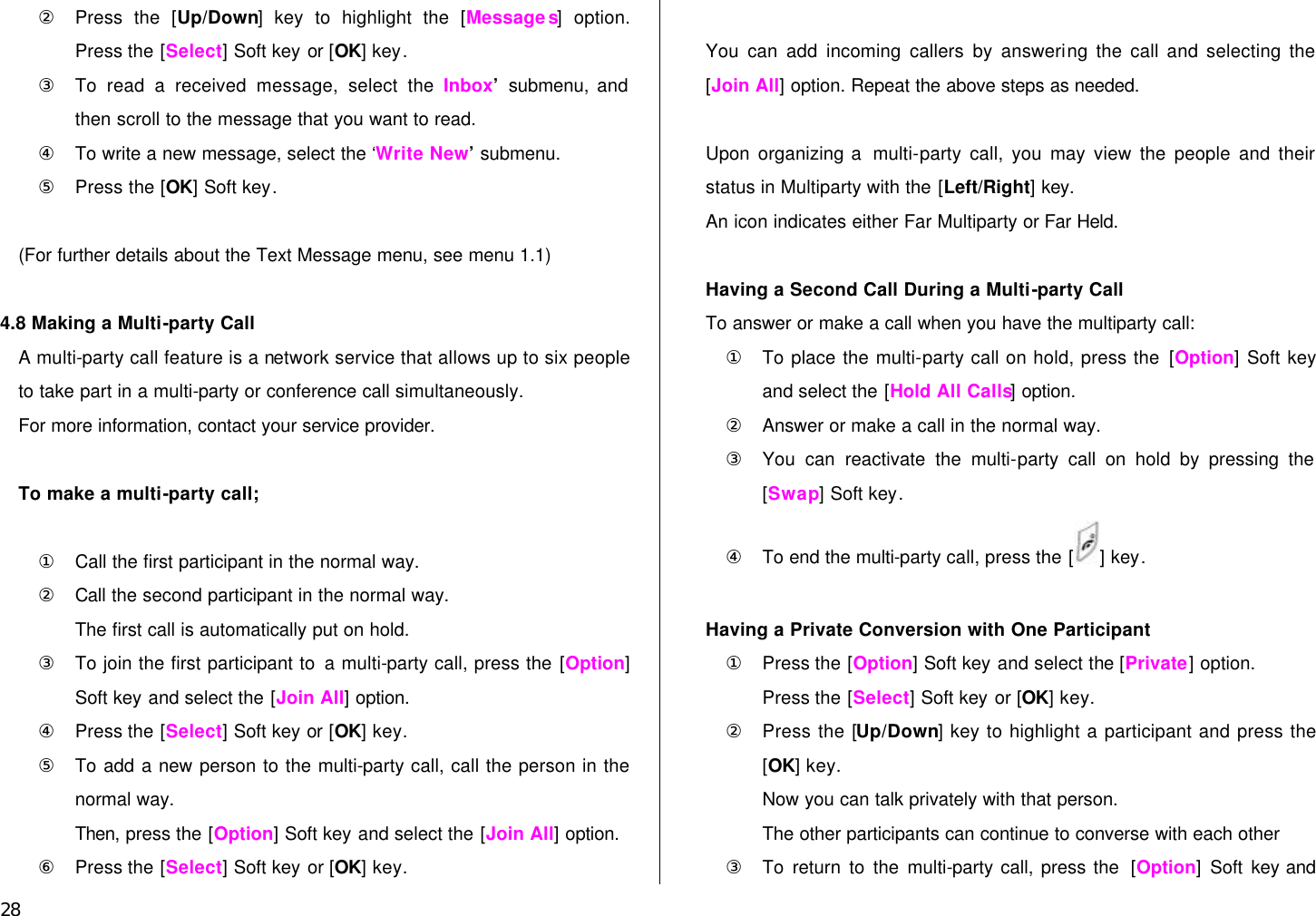  28 ② Press the [Up/Down] key to highlight the [Messages] option. Press the [Select] Soft key or [OK] key. ③ To read a received message, select the ‘Inbox’  submenu, and then scroll to the message that you want to read. ④ To write a new message, select the ‘Write New’  submenu. ⑤ Press the [OK] Soft key.  (For further details about the Text Message menu, see menu 1.1)  4.8 Making a Multi-party Call A multi-party call feature is a network service that allows up to six people to take part in a multi-party or conference call simultaneously.   For more information, contact your service provider.  To make a multi-party call;  ① Call the first participant in the normal way. ② Call the second participant in the normal way. The first call is automatically put on hold. ③ To join the first participant to a multi-party call, press the [Option] Soft key and select the [Join All] option. ④ Press the [Select] Soft key or [OK] key. ⑤ To add a new person to the multi-party call, call the person in the normal way.   Then, press the [Option] Soft key and select the [Join All] option. ⑥ Press the [Select] Soft key or [OK] key.  You can add incoming callers by answering the call and selecting the [Join All] option. Repeat the above steps as needed.  Upon  organizing a  multi-party call, you may view the people and their status in Multiparty with the [Left/Right] key. An icon indicates either Far Multiparty or Far Held.  Having a Second Call During a Multi-party Call To answer or make a call when you have the multiparty call: ① To place the multi-party call on hold, press the [Option] Soft key and select the [Hold All Calls] option. ② Answer or make a call in the normal way. ③ You can reactivate the multi-party call on hold by pressing the [Swap] Soft key. ④ To end the multi-party call, press the [ ] key.  Having a Private Conversion with One Participant ① Press the [Option] Soft key and select the [Private] option.   Press the [Select] Soft key or [OK] key. ② Press the [Up/Down] key to highlight a participant and press the [OK] key. Now you can talk privately with that person.   The other participants can continue to converse with each other ③ To return to the multi-party call, press the  [Option] Soft key and 