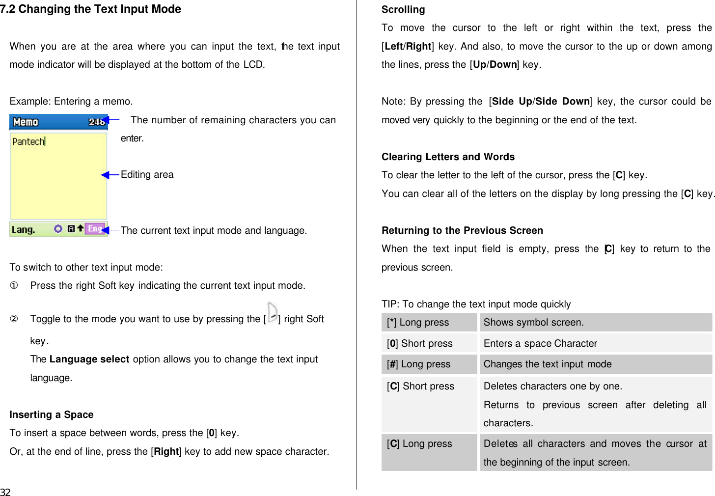  32 7.2 Changing the Text Input Mode  When you are at the area where you can input the text, the text input mode indicator will be displayed at the bottom of the LCD.  Example: Entering a memo.   To switch to other text input mode: ① Press the right Soft key indicating the current text input mode. ② Toggle to the mode you want to use by pressing the [ ] right Soft key. The Language select option allows you to change the text input language.  Inserting a Space To insert a space between words, press the [0] key. Or, at the end of line, press the [Right] key to add new space character.  Scrolling To move the cursor to the left or right within the text, press the [Left/Right] key. And also, to move the cursor to the up or down among the lines, press the [Up/Down] key.  Note: By pressing the  [Side Up/Side Down] key, the cursor could be moved very quickly to the beginning or the end of the text.  Clearing Letters and Words To clear the letter to the left of the cursor, press the [C] key.   You can clear all of the letters on the display by long pressing the [C] key.  Returning to the Previous Screen When the text input field is empty, press the [C] key to return to the previous screen.  TIP: To change the text input mode quickly [*] Long press Shows symbol screen. [0] Short press Enters a space Character [#] Long press Changes the text input mode [C] Short press Deletes characters one by one.   Returns to previous screen after deleting all characters. [C] Long press Deletes all characters and moves the cursor  at the beginning of the input screen.  The number of remaining characters you can enter. Editing area The current text input mode and language. 