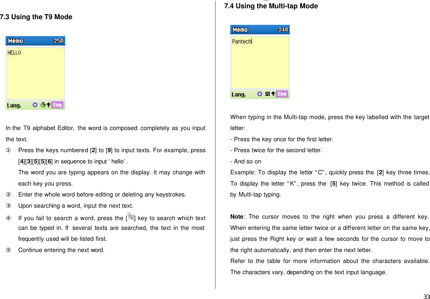  33  7.3 Using the T9 Mode    In the T9 alphabet Editor, the word is composed completely as you input the text. ① Press the keys numbered [2] to [9] to input texts. For example, press [4][3][5][5][6] in sequence to input ‘hello’.   The word you are typing appears on the display. It may change with each key you press. ② Enter the whole word before editing or deleting any keystrokes. ③ Upon searching a word, input the next text. ④ If you fail to search a word, press the [ ] key to search which text can be typed in. If  several texts are searched, the text in the most frequently used will be listed first. ⑤ Continue entering the next word.   7.4 Using the Multi-tap Mode     When typing in the Multi-tap mode, press the key labelled with the target letter: - Press the key once for the first letter. - Press twice for the second letter. - And so on Example: To display the letter “C”, quickly press the [2] key three times. To display the letter “K”, press the  [5] key twice. This method is called   by Multi-tap typing.  Note: The cursor moves to the right when you press a different key. When entering the same letter twice or a different letter on the same key, just press the Right key or wait a few seconds for the cursor to move to the right automatically, and then enter the next letter.   Refer to the table for more information about the characters available. The characters vary, depending on the text input language.    