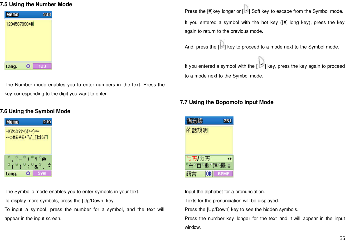  35 7.5 Using the Number Mode   The Number mode enables you to enter numbers in the text. Press the key corresponding to the digit you want to enter.  7.6 Using the Symbol Mode   The Symbolic mode enables you to enter symbols in your text. To display more symbols, press the [Up/Down] key. To  input a symbol, press the number for a symbol, and the text will appear in the input screen. Press the [#]key longer or [ ] Soft key to escape from the Symbol mode. If you entered a symbol with the hot key ([#] long key), press the key again to return to the previous mode.   And, press the [ ] key to proceed to a mode next to the Symbol mode. If you entered a symbol with the [ ] key, press the key again to proceed to a mode next to the Symbol mode.   7.7 Using the Bopomofo Input Mode    Input the alphabet for a pronunciation. Texts for the pronunciation will be displayed. Press the [Up/Down] key to see the hidden symbols. Press the number key longer for  the text and  it will appear in the input window. 