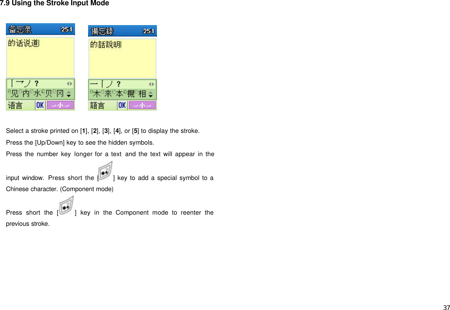  37 7.9 Using the Stroke Input Mode         Select a stroke printed on [1], [2], [3], [4], or [5] to display the stroke. Press the [Up/Down] key to see the hidden symbols. Press the number key longer for a text and the text will appear in the input window. Press short the [ ] key to add a special symbol to a Chinese character. (Component mode) Press short the [] key in the Component mode to reenter the previous stroke.       