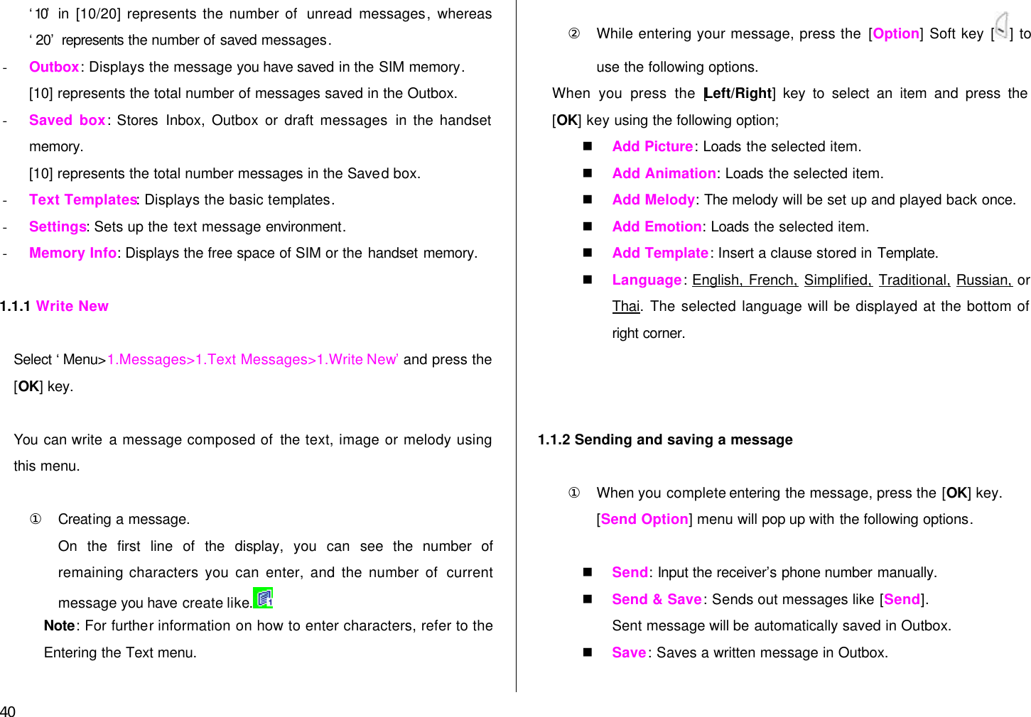 40 ‘10’  in [10/20] represents the number of  unread  messages, whereas ‘20’ represents the number of saved messages. - Outbox: Displays the message you have saved in the SIM memory.   [10] represents the total number of messages saved in the Outbox. - Saved box:  Stores Inbox, Outbox or draft messages in the handset memory. [10] represents the total number messages in the Saved box. - Text Templates: Displays the basic templates. - Settings: Sets up the text message environment. - Memory Info: Displays the free space of SIM or the handset memory.  1.1.1 Write New  Select ‘Menu&gt;1.Messages&gt;1.Text Messages&gt;1.Write New’ and press the [OK] key.    You can write a message composed of the text, image or melody using this menu.  ① Creating a message. On the first line of the display, you can  see the number of remaining characters you can enter, and the number of current message you have create like.   Note: For further information on how to enter characters, refer to the Entering the Text menu.    ② While entering your message, press the [Option] Soft key [ ] to use the following options. When you press the [Left/Right] key to select an item and press the [OK] key using the following option; n Add Picture: Loads the selected item. n Add Animation: Loads the selected item. n Add Melody: The melody will be set up and played back once. n Add Emotion: Loads the selected item. n Add Template: Insert a clause stored in Template. n Language: English, French, Simplified, Traditional, Russian, or Thai. The selected language will be displayed at the bottom of right corner.    1.1.2 Sending and saving a message  ① When you complete entering the message, press the [OK] key.   [Send Option] menu will pop up with the following options.  n Send: Input the receiver’s phone number manually. n Send &amp; Save: Sends out messages like [Send].   Sent message will be automatically saved in Outbox. n Save: Saves a written message in Outbox.  
