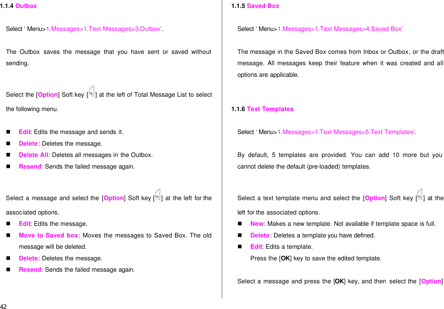 42 1.1.4 Outbox  Select ‘Menu&gt;1.Messages&gt;1.Text Messages&gt;3.Outbox’.  The  Outbox saves the message that you have sent or saved without sending.  Select the [Option] Soft key [ ] at the left of Total Message List to select the following menu.  n Edit: Edits the message and sends it. n Delete: Deletes the message. n Delete All: Deletes all messages in the Outbox. n Resend: Sends the failed message again.  Select a message and select the [Option] Soft key [ ] at the left for the associated options. n Edit: Edits the message. n Move to Saved box: Moves the messages to Saved Box. The old message will be deleted. n Delete: Deletes the message. n Resend: Sends the failed message again.   1.1.5 Saved Box  Select ‘Menu&gt;1.Messages&gt;1.Text Messages&gt;4.Saved Box’  The message in the Saved Box comes from Inbox or Outbox, or the draft message. All messages keep their feature when it was created and all options are applicable.   1.1.6 Text Templates  Select ‘Menu&gt;1.Messages&gt;1.Text Messages&gt;5.Text Templates’.  By default, 5 templates are provided. You can add 10 more but you cannot delete the default (pre-loaded) templates.  Select a text template menu and select the [Option] Soft key [ ] at the left for the associated options. n New: Makes a new template. Not available if template space is full. n Delete: Deletes a template you have defined.   n Edit: Edits a template.   Press the [OK] key to save the edited template.  Select a message and press the [OK] key, and then select the [Option] 