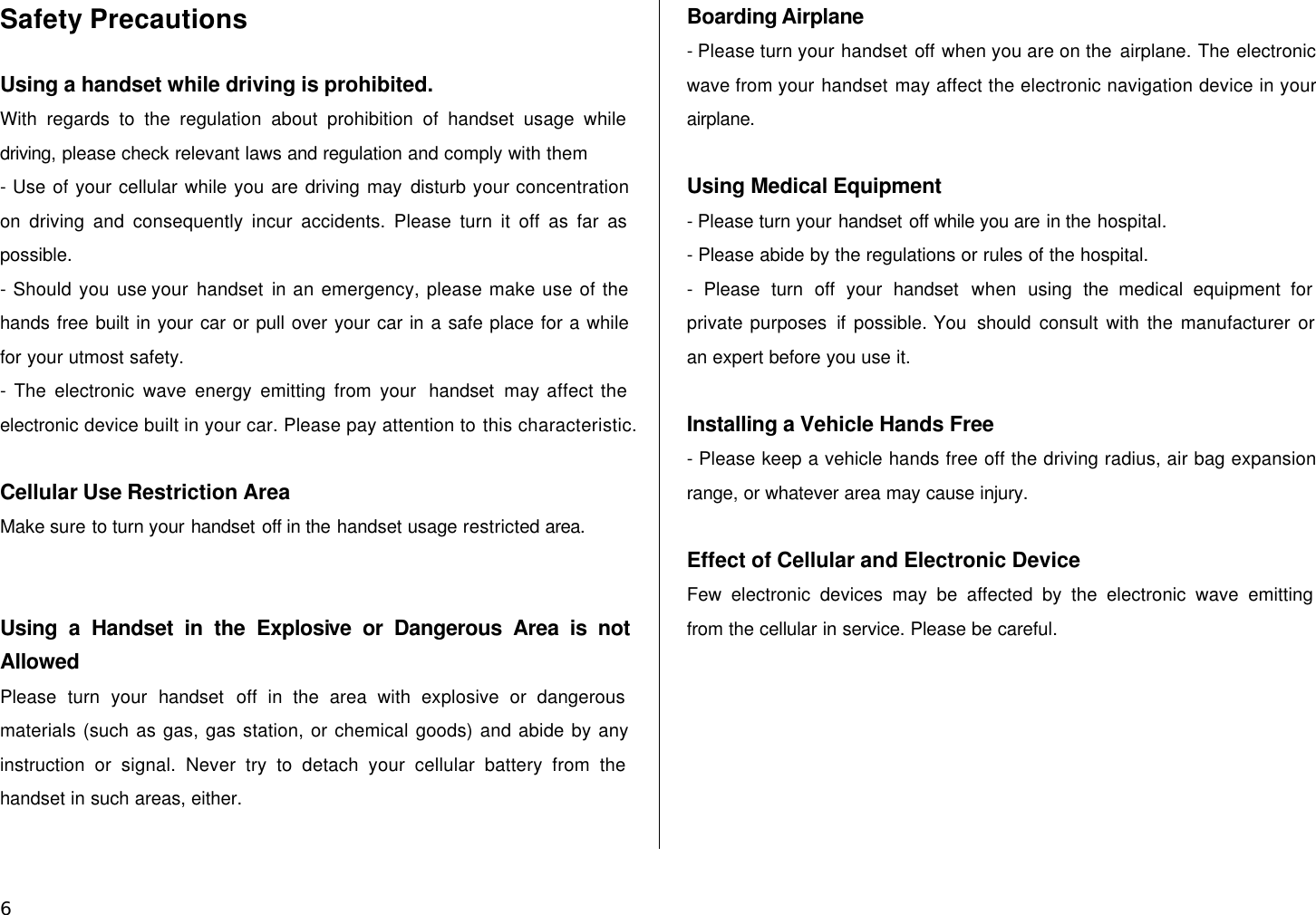  6 Safety Precautions  Using a handset while driving is prohibited.   With regards to the regulation about prohibition of handset usage while driving, please check relevant laws and regulation and comply with them - Use of your cellular while you are driving may disturb your concentration on driving and consequently incur accidents. Please turn it off as far as possible. - Should you use your handset in an emergency, please make use of the hands free built in your car or pull over your car in a safe place for a while for your utmost safety. - The electronic wave energy emitting from your  handset may affect the electronic device built in your car. Please pay attention to this characteristic.  Cellular Use Restriction Area Make sure to turn your handset off in the handset usage restricted area.   Using a Handset in the Explosive or Dangerous Area is not Allowed Please turn your handset off in the area with explosive or dangerous materials (such as gas, gas station, or chemical goods) and abide by any instruction or signal. Never try to detach your cellular battery from the handset in such areas, either.  Boarding Airplane - Please turn your handset off when you are on the airplane. The electronic wave from your handset may affect the electronic navigation device in your airplane.  Using Medical Equipment - Please turn your handset off while you are in the hospital. - Please abide by the regulations or rules of the hospital. - Please turn off your handset when  using the medical equipment for private purposes if  possible. You  should consult with the manufacturer or an expert before you use it.  Installing a Vehicle Hands Free - Please keep a vehicle hands free off the driving radius, air bag expansion range, or whatever area may cause injury.  Effect of Cellular and Electronic Device Few electronic devices may be affected by the electronic wave emitting from the cellular in service. Please be careful.  