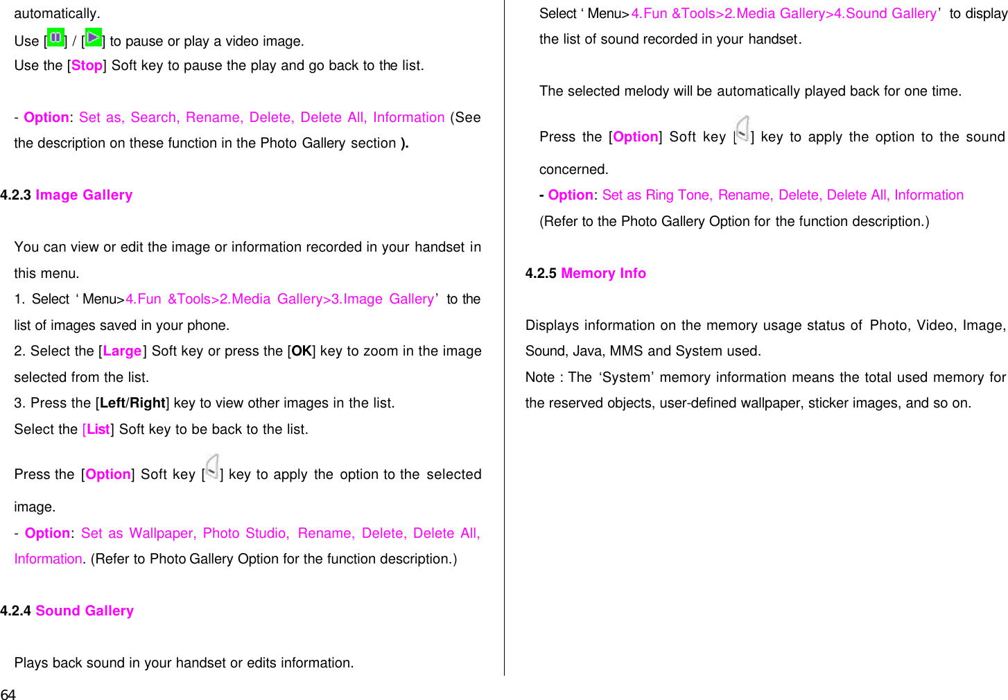  64 automatically.   Use [ ] / [ ] to pause or play a video image. Use the [Stop] Soft key to pause the play and go back to the list.  - Option: Set as, Search, Rename, Delete, Delete All, Information (See the description on these function in the Photo Gallery section ).  4.2.3 Image Gallery  You can view or edit the image or information recorded in your handset in this menu. 1. Select ‘Menu&gt;4.Fun &amp;Tools&gt;2.Media Gallery&gt;3.Image Gallery’ to the list of images saved in your phone. 2. Select the [Large] Soft key or press the [OK] key to zoom in the image selected from the list. 3. Press the [Left/Right] key to view other images in the list. Select the [List] Soft key to be back to the list. Press the [Option] Soft key [ ] key to apply the option to the selected image. - Option: Set as Wallpaper, Photo Studio, Rename, Delete, Delete All, Information. (Refer to Photo Gallery Option for the function description.)  4.2.4 Sound Gallery  Plays back sound in your handset or edits information. Select ‘Menu&gt;4.Fun &amp;Tools&gt;2.Media Gallery&gt;4.Sound Gallery’ to display the list of sound recorded in your handset.  The selected melody will be automatically played back for one time. Press the [Option] Soft key [ ] key to apply the option to the sound concerned.   - Option: Set as Ring Tone, Rename, Delete, Delete All, Information   (Refer to the Photo Gallery Option for the function description.)  4.2.5 Memory Info  Displays information on the memory usage status of Photo, Video, Image, Sound, Java, MMS and System used. Note : The ‘System’ memory information means the total used memory for the reserved objects, user-defined wallpaper, sticker images, and so on. 