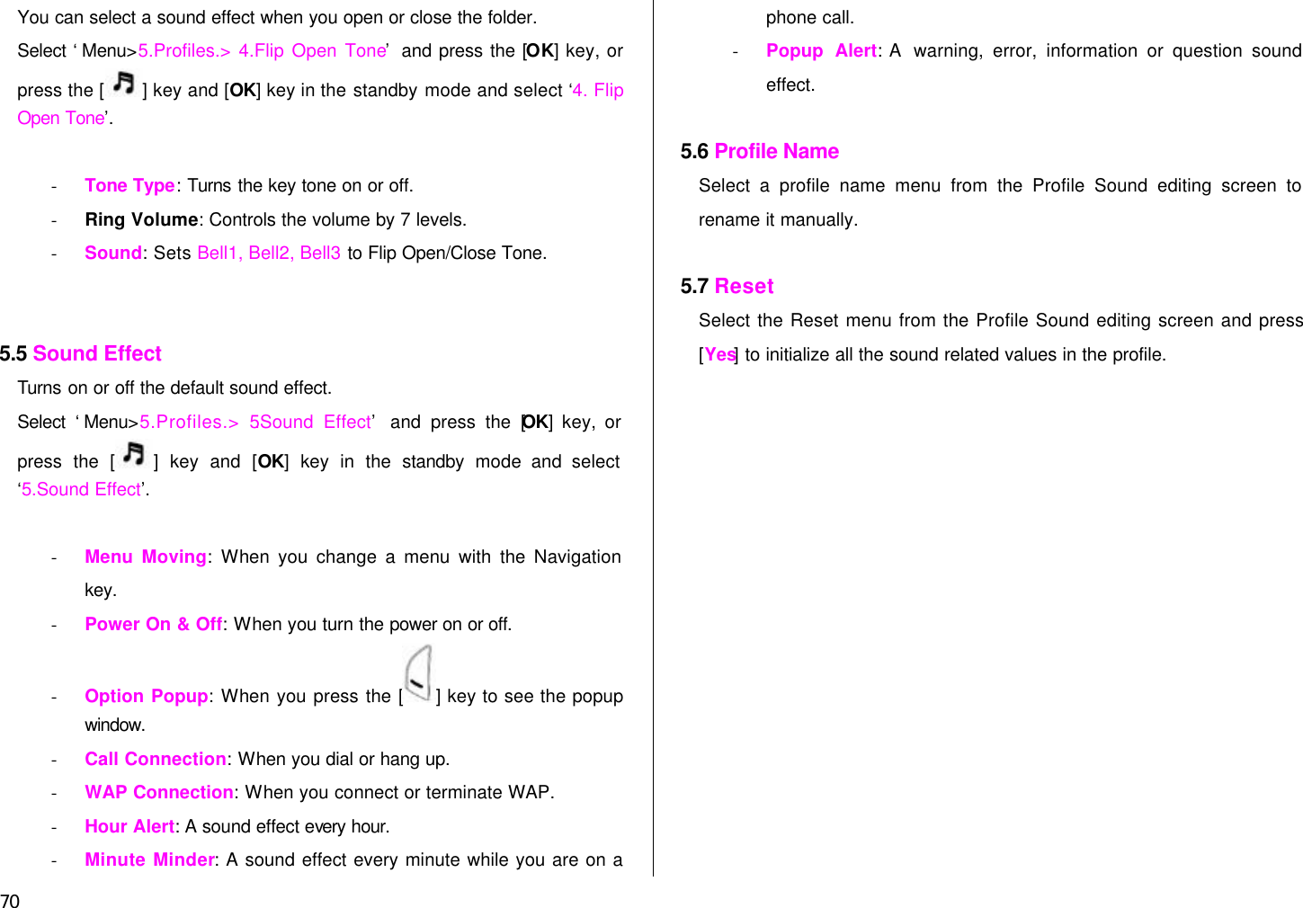  70 You can select a sound effect when you open or close the folder. Select ‘Menu&gt;5.Profiles.&gt; 4.Flip Open Tone’ and press the [OK] key, or press the [ ] key and [OK] key in the standby mode and select ‘4. Flip Open Tone’.   - Tone Type: Turns the key tone on or off. - Ring Volume: Controls the volume by 7 levels. - Sound: Sets Bell1, Bell2, Bell3 to Flip Open/Close Tone.   5.5 Sound Effect Turns on or off the default sound effect. Select ‘Menu&gt;5.Profiles.&gt; 5.Sound Effect’ and press the [OK] key, or press the [] key and [OK] key in the standby mode and select ‘5.Sound Effect’.   - Menu Moving: When you change a menu with the Navigation key. - Power On &amp; Off: When you turn the power on or off. - Option Popup: When you press the [ ] key to see the popup window. - Call Connection: When you dial or hang up. - WAP Connection: When you connect or terminate WAP. - Hour Alert: A sound effect every hour. - Minute Minder: A sound effect every minute while you are on a phone call. - Popup Alert: A  warning, error, information or question sound effect.  5.6 Profile Name Select a profile name menu from the Profile Sound editing screen to rename it manually.  5.7 Reset   Select the Reset menu from the Profile Sound editing screen and press [Yes] to initialize all the sound related values in the profile.   