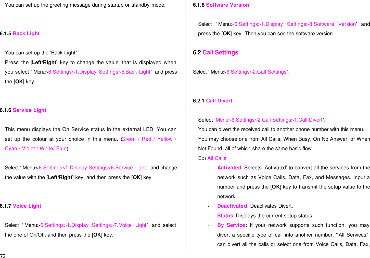  72 You can set up the greeting message during startup or standby mode.   6.1.5 Back Light   You can set up the ‘Back Light’.   Press the [Left/Right] key to change the value  that is displayed when you select ‘Menu&gt;6.Settings&gt;1.Display Settings&gt;5.Back Light’ and press the [OK] key.     6.1.6 Service Light  This menu displays the On Service status in the external LED. You can set up the colour at your choice in this menu. (Green / Red / Yellow / Cyan / Violet / White/ Blue)  Select ‘Menu&gt;6.Settings&gt;1.Display Settings&gt;6.Service Light’ and change the value with the [Left/Right] key, and then press the [OK] key.   6.1.7 Voice Light  Select ‘Menu&gt;6.Settings&gt;1.Display Settings&gt;7.Voice Light’ and select the one of On/Off, and then press the [OK] key.  6.1.8 Software Version  Select ‘Menu&gt;6.Settings&gt;1.Display Settings&gt;8.Software Version’ and press the [OK] key. Then you can see the software version.  6.2 Call Settings  Select ‘Menu&gt;6.Settings&gt;2.Call Settings’.    6.2.1 Call Divert    Select ‘Menu&gt;6.Settings&gt;2.Call Settings&gt;1.Call Divert’.  You can divert the received call to another phone number with this menu. You may choose one from All Calls, When Busy, On No Answer, or When Not Found, all of which share the same basic flow. Ex) All Calls   - Activated: Selects ‘Activated’ to convert all the services from the network such as Voice Calls, Data, Fax, and Messages. Input a number and press the [OK] key to transmit the setup value to the network. - Deactivated: Deactivates Divert. - Status: Displays the current setup status - By Service: If your network supports such function, you may divert a specific type of call into another number. “All Services” can divert all the calls or select one from Voice Calls, Data, Fax, 