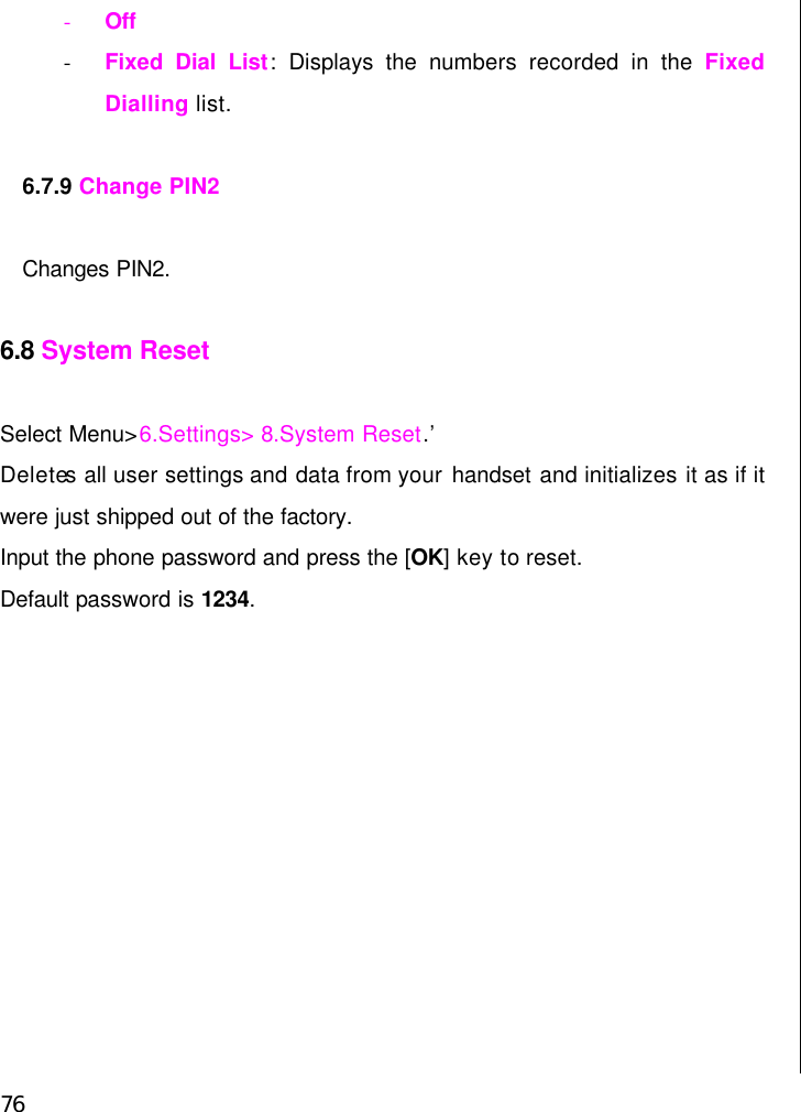  76 - Off - Fixed Dial List:  Displays the numbers recorded in the Fixed Dialling list.  6.7.9 Change PIN2  Changes PIN2.  6.8 System Reset  Select Menu&gt;6.Settings&gt; 8.System Reset.’ Deletes all user settings and data from your handset and initializes it as if it were just shipped out of the factory.   Input the phone password and press the [OK] key to reset.   Default password is 1234.                        