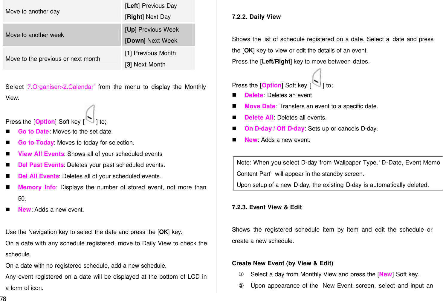  78 Move to another day [Left] Previous Day [Right] Next Day Move to another week [Up] Previous Week [Down] Next Week Move to the previous or next month [1] Previous Month [3] Next Month  Select ‘7.Organiser&gt;2.Calendar’ from the menu to display the Monthly View. Press the [Option] Soft key [ ] to; n Go to Date: Moves to the set date. n Go to Today: Moves to today for selection. n View All Events: Shows all of your scheduled events n Del Past Events: Deletes your past scheduled events. n Del All Events: Deletes all of your scheduled events. n Memory Info: Displays the number of stored event, not more than 50. n New: Adds a new event.  Use the Navigation key to select the date and press the [OK] key. On a date with any schedule registered, move to Daily View to check the schedule. On a date with no registered schedule, add a new schedule. Any event registered on a date will be displayed at the bottom of LCD in a form of icon.  7.2.2. Daily View  Shows the list of schedule registered on a date. Select a date and press the [OK] key to view or edit the details of an event. Press the [Left/Right] key to move between dates. Press the [Option] Soft key [ ] to; n Delete: Deletes an event n Move Date: Transfers an event to a specific date. n Delete All: Deletes all events. n On D-day / Off D-day: Sets up or cancels D-day. n New: Adds a new event.  Note: When you select D-day from Wallpaper Type, ‘D-Date, Event Memo Content Part’ will appear in the standby screen. Upon setup of a new D-day, the existing D-day is automatically deleted.  7.2.3. Event View &amp; Edit  Shows the registered schedule item by item and edit the schedule or create a new schedule.  Create New Event (by View &amp; Edit)   ① Select a day from Monthly View and press the [New] Soft key. ② Upon appearance of the  New Event screen, select and input an 